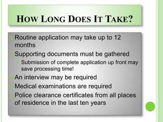 HOW LONG DOES IT TAKE?
 Routine application may take up to 12
months
 Supporting documents must be gathered
 Submission of complete application up front may
save processing time!
 An interview may be required
 Medical examinations are required
 Police clearance certificates from all places
of residence in the last ten years
 