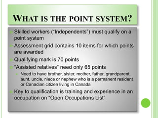 WHAT IS THE POINT SYSTEM?
 Skilled workers (“Independents”) must qualify on a
point system
 Assessment grid contains 10 items for which points
are awarded
 Qualifying mark is 70 points
 “Assisted relatives” need only 65 points
 Need to have brother, sister, mother, father, grandparent,
aunt, uncle, niece or nephew who is a permanent resident
or Canadian citizen living in Canada
 Key to qualification is training and experience in an
occupation on “Open Occupations List”
 