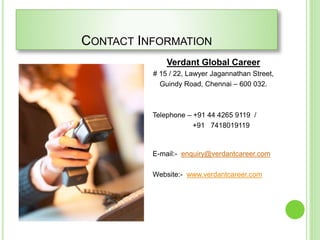 CONTACT INFORMATION
Verdant Global Career
# 15 / 22, Lawyer Jagannathan Street,
Guindy Road, Chennai – 600 032.
Telephone – +91 44 4265 9119 /
+91 7418019119
E-mail:- enquiry@verdantcareer.com
Website:- www.verdantcareer.com
 