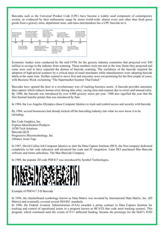 Barcodes such as the Universal Product Code (UPC) have become a widely used component of contemporary
society, as evidenced by their enthusiastic usage by stores world-wide; almost every unit other than fresh green
goods from a grocery store, department store, and mass merchandiser has a UPC barcode on it.
Economic studies were conducted by the mid-1970s for the grocery industry committee that projected over $40
million in savings to the industry from scanning. Those numbers were not met in the time frame they projected and
some were said to have expected the demise of barcode scanning. The usefulness of the barcode required the
adoption of high-priced scanners by a critical mass of retail merchants while manufacturers were adopting barcode
labels at the same time. Neither wanted to move first and outcomes were not promising for the first couple of years,
with Business Week exclaiming ”The Supermarket Scanner That Failed.”
Barcodes have opened the door to a revolutionary way of tracking business assets. A barcode provides automatic
data capture which reduces human error during data entry, saving time and expense due to errors and manual entry.
By 1980, the barcode was introduced by over 8,000 grocery stores per year. 1980 also signified the year that the
first thermal transfer printer that was introduced by Sato.
In 1984, the Los Angeles Olympics chose Computer Identics to track and control access and security with barcode.
By 1984, several businesses had already kicked off the barcoding industry into what we now know it to be
including:
Bar Code Graphics, Inc.
Express Identification Products
ATM Tech Solutions
Barcode QLD
Progressive Microtechnology, Inc.
Alliance Asset Tags
In 1987, David Collins left Computer Identics to start the Data Capture Institute (DCI), the first company dedicated
completely to bar code education and advanced bar code and IT integration. Later DCI purchased Mac-Barcode
software and forms subsidiary, The Mac-Barcode Company.
In 1989, the popular 2D code PDF417 was introduced by Symbol Technologies.
Example of PDF417 2-D Barcode
In 1994, the checkerboard symbology known as Data Matrix was invented by International Data Matrix, Inc. (ID
Matrix) and eventually covered several ISO/IEC standards.
In 1996, the Federal Aviation Administration (FAA) awarded a prime contract to Data Capture Institute for
tracking and control of operational assets in a program known as BCATS (bar code asset tracking system). This
program, which continued until the events of 9/11 deflected funding, became the prototype for the DoD’s IUID
 