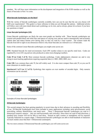 mandate. We will have more information on the development and integration of the IUID mandate as well as the
future of barcodes in Part 3 to come.
What Barcode Symbologies are the Best?
With the variety of barcode symbologies currently available, how can you be sure that the one you choose will
fulfil your requirements? This guide is a basic reference to help you sort through the options. Additional articles
will follow soon with more detail about each symbology on its own, and as always, please let us know if you have
any questions or input!
Linear Barcode Symbologies (1D):
Linear Barcode symbologies are likely the ones most people are familiar with. These barcode symbologies are
created with parallel black and white bars and spaces of varying sizes and are used to automatically and accurately
capture data and reduce human error during entry as they are read by a laser scanner. The scanner reads the
barcode from left to right in one dimension which is why linear barcodes are referred to as 1-D barcodes.
Some of the common Linear Barcode symbologies you might come across are:
UPC: Standard barcode for retail environments. Each UPC number relates to one specific retail item. Codes are
regulated by www.GS1.org and are only produced as static (non-changing) numbers.
Code 39 (or Code 3 of 9): Most common barcode symbology. Codes alphanumeric character set, and is very
strong in asset tracking applications requiring sequential data (i.e. 0001, 0002, 0003, etc.).
Code 128: Less common than code 39, but still widely used. It is also more compact than code 39, so you can fit
more characters in smaller spaces.
Interleaved 2 of 5 (or I 2 of 5): Symbology that requires an even number of encoded digits. Only numeric
information can be encoded.
Examples of Linear Barcode Symbologies
2D Barcode Symbologies
This second category has been gaining popularity in recent times due to their advances in encoding and flexibility
of use. 2D Barcode Symbologies have been included in many applications including: print advertisement, social
networking, military identification, and much more. These 2 dimensional barcode symbologies are read in 2
dimensions (surprise surprise… they are read horizontally and vertically). Since these are read in both directions, a
standard laser scanner will not be able to read these. Instead an optic scanner or smartphone will be required.
Typically fashioned as a square shape, 2 Dimensional barcode symbologies are able to hold hundreds of characters
on much smaller areas than their 1 Dimensional counterparts.
The two most common 2 Dimensional barcode symbologies you will come across are:
 