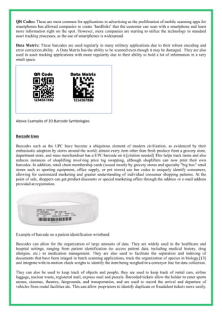 QR Codes: These are most common for applications in advertising as the proliferation of mobile scanning apps for
smartphones has allowed companies to create ‘hardlinks’ that the customer can scan with a smartphone and learn
more information right on the spot. However, more companies are starting to utilize the technology in standard
asset tracking processes, as the use of smartphones is widespread.
Data Matrix: These barcodes are used regularly in many military applications due to their robust encoding and
error correction ability. A Data Matrix has the ability to be scanned even though it may be damaged. They are also
used in asset tracking applications with more regularity due to their ability to hold a lot of information in a very
small space.
Above Examples of 2D Barcode Symbologies
Barcode Uses
Barcodes such as the UPC have become a ubiquitous element of modern civilization, as evidenced by their
enthusiastic adoption by stores around the world; almost every item other than fresh produce from a grocery store,
department store, and mass merchandiser has a UPC barcode on it.[citation needed] This helps track items and also
reduces instances of shoplifting involving price tag swapping, although shoplifters can now print their own
barcodes. In addition, retail chain membership cards (issued mostly by grocery stores and specialty "big box" retail
stores such as sporting equipment, office supply, or pet stores) use bar codes to uniquely identify consumers,
allowing for customized marketing and greater understanding of individual consumer shopping patterns. At the
point of sale, shoppers can get product discounts or special marketing offers through the address or e-mail address
provided at registration.
Example of barcode on a patient identification wristband
Barcodes can allow for the organization of large amounts of data. They are widely used in the healthcare and
hospital settings, ranging from patient identification (to access patient data, including medical history, drug
allergies, etc.) to medication management. They are also used to facilitate the separation and indexing of
documents that have been imaged in batch scanning applications, track the organization of species in biology,[13]
and integrate with in-motion check weighs to identify the item being weighed in a conveyor line for data collection.
They can also be used to keep track of objects and people; they are used to keep track of rental cars, airline
luggage, nuclear waste, registered mail, express mail and parcels. Barcoded tickets allow the holder to enter sports
arenas, cinemas, theatres, fairgrounds, and transportation, and are used to record the arrival and departure of
vehicles from rental facilities etc. This can allow proprietors to identify duplicate or fraudulent tickets more easily.
 
