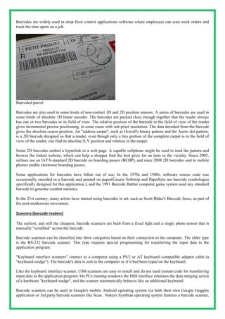 Barcodes are widely used in shop floor control applications software where employees can scan work orders and
track the time spent on a job.
Barcoded parcel
Barcodes are also used in some kinds of non-contact 1D and 2D position sensors. A series of barcodes are used in
some kinds of absolute 1D linear encoder. The barcodes are packed close enough together that the reader always
has one or two barcodes in its field of view. The relative position of the barcode in the field of view of the reader
gives incremental precise positioning, in some cases with sub-pixel resolution. The data decoded from the barcode
gives the absolute coarse position. An "address carpet", such as Howell's binary pattern and the Anoto dot pattern,
is a 2D barcode designed so that a reader, even though only a tiny portion of the complete carpet is in the field of
view of the reader, can find its absolute X,Y position and rotation in the carpet.
Some 2D barcodes embed a hyperlink to a web page. A capable cellphone might be used to read the pattern and
browse the linked website, which can help a shopper find the best price for an item in the vicinity. Since 2005,
airlines use an IATA-standard 2D barcode on boarding passes (BCBP), and since 2008 2D barcodes sent to mobile
phones enable electronic boarding passes.
Some applications for barcodes have fallen out of use; In the 1970s and 1980s, software source code was
occasionally encoded in a barcode and printed on paper(Cauzin Softstrip and Paperbyte are barcode symbologies
specifically designed for this application.), and the 1991 Barcode Battler computer game system used any standard
barcode to generate combat statistics.
In the 21st century, many artists have started using barcodes in art, such as Scott Blake's Barcode Jesus, as part of
the post-modernism movement.
Scanners (barcode readers)
The earliest, and still the cheapest, barcode scanners are built from a fixed light and a single photo sensor that is
manually "scrubbed" across the barcode.
Barcode scanners can be classified into three categories based on their connection to the computer. The older type
is the RS-232 barcode scanner. This type requires special programming for transferring the input data to the
application program.
"Keyboard interface scanners" connect to a computer using a PS/2 or AT keyboard–compatible adaptor cable (a
"keyboard wedge"). The barcode's data is sent to the computer as if it had been typed on the keyboard.
Like the keyboard interface scanner, USB scanners are easy to install and do not need custom code for transferring
input data to the application program. On PCs running windows the HID interface emulates the data merging action
of a hardware "keyboard wedge", and the scanner automatically behaves like an additional keyboard.
Barcode scanners can be used in Google's mobile Android operating system via both their own Google Goggles
application or 3rd party barcode scanners like Scan. Nokia's Symbian operating system features a barcode scanner,
 