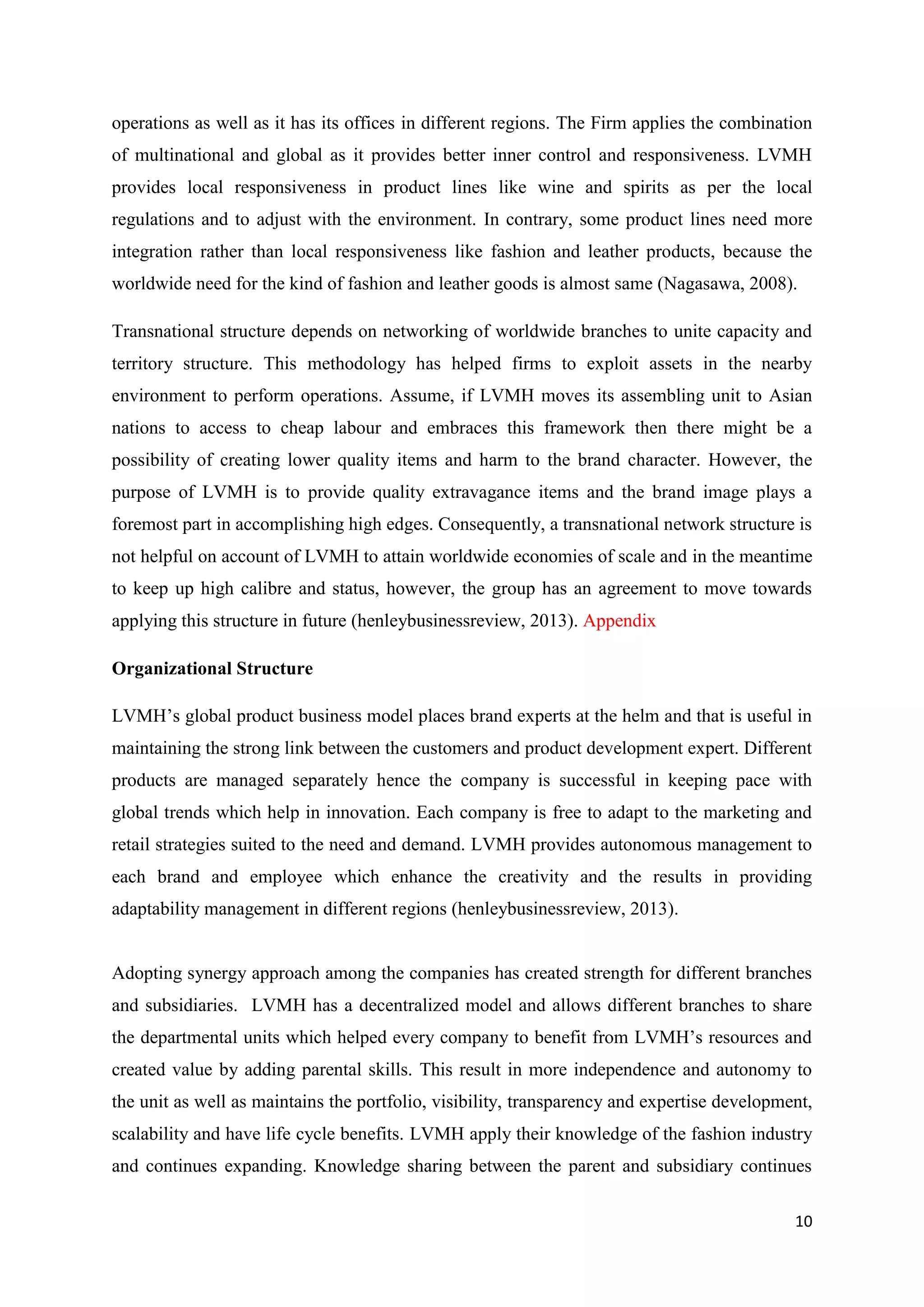 10
operations as well as it has its offices in different regions. The Firm applies the combination
of multinational and global as it provides better inner control and responsiveness. LVMH
provides local responsiveness in product lines like wine and spirits as per the local
regulations and to adjust with the environment. In contrary, some product lines need more
integration rather than local responsiveness like fashion and leather products, because the
worldwide need for the kind of fashion and leather goods is almost same (Nagasawa, 2008).
Transnational structure depends on networking of worldwide branches to unite capacity and
territory structure. This methodology has helped firms to exploit assets in the nearby
environment to perform operations. Assume, if LVMH moves its assembling unit to Asian
nations to access to cheap labour and embraces this framework then there might be a
possibility of creating lower quality items and harm to the brand character. However, the
purpose of LVMH is to provide quality extravagance items and the brand image plays a
foremost part in accomplishing high edges. Consequently, a transnational network structure is
not helpful on account of LVMH to attain worldwide economies of scale and in the meantime
to keep up high calibre and status, however, the group has an agreement to move towards
applying this structure in future (henleybusinessreview, 2013). Appendix
Organizational Structure
LVMH’s global product business model places brand experts at the helm and that is useful in
maintaining the strong link between the customers and product development expert. Different
products are managed separately hence the company is successful in keeping pace with
global trends which help in innovation. Each company is free to adapt to the marketing and
retail strategies suited to the need and demand. LVMH provides autonomous management to
each brand and employee which enhance the creativity and the results in providing
adaptability management in different regions (henleybusinessreview, 2013).
Adopting synergy approach among the companies has created strength for different branches
and subsidiaries. LVMH has a decentralized model and allows different branches to share
the departmental units which helped every company to benefit from LVMH’s resources and
created value by adding parental skills. This result in more independence and autonomy to
the unit as well as maintains the portfolio, visibility, transparency and expertise development,
scalability and have life cycle benefits. LVMH apply their knowledge of the fashion industry
and continues expanding. Knowledge sharing between the parent and subsidiary continues
 