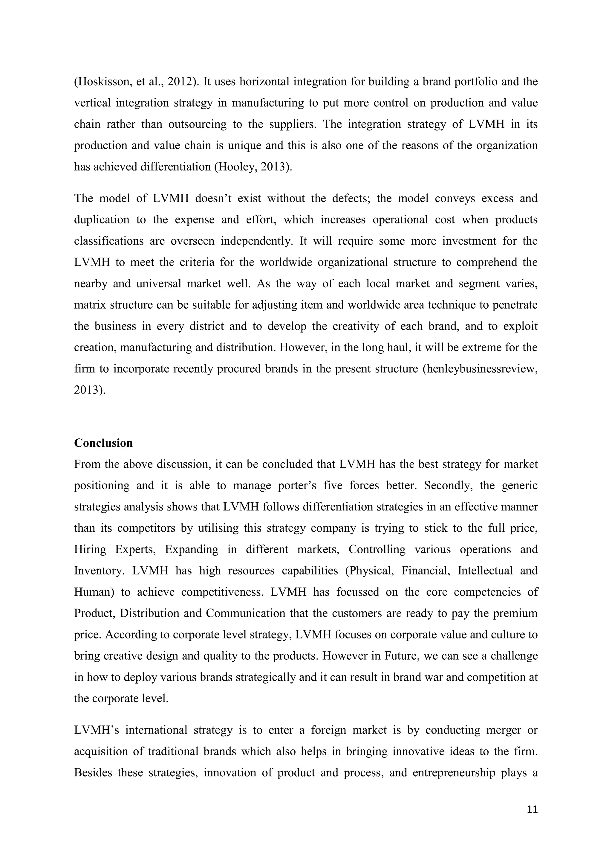 11
(Hoskisson, et al., 2012). It uses horizontal integration for building a brand portfolio and the
vertical integration strategy in manufacturing to put more control on production and value
chain rather than outsourcing to the suppliers. The integration strategy of LVMH in its
production and value chain is unique and this is also one of the reasons of the organization
has achieved differentiation (Hooley, 2013).
The model of LVMH doesn’t exist without the defects; the model conveys excess and
duplication to the expense and effort, which increases operational cost when products
classifications are overseen independently. It will require some more investment for the
LVMH to meet the criteria for the worldwide organizational structure to comprehend the
nearby and universal market well. As the way of each local market and segment varies,
matrix structure can be suitable for adjusting item and worldwide area technique to penetrate
the business in every district and to develop the creativity of each brand, and to exploit
creation, manufacturing and distribution. However, in the long haul, it will be extreme for the
firm to incorporate recently procured brands in the present structure (henleybusinessreview,
2013).
Conclusion
From the above discussion, it can be concluded that LVMH has the best strategy for market
positioning and it is able to manage porter’s five forces better. Secondly, the generic
strategies analysis shows that LVMH follows differentiation strategies in an effective manner
than its competitors by utilising this strategy company is trying to stick to the full price,
Hiring Experts, Expanding in different markets, Controlling various operations and
Inventory. LVMH has high resources capabilities (Physical, Financial, Intellectual and
Human) to achieve competitiveness. LVMH has focussed on the core competencies of
Product, Distribution and Communication that the customers are ready to pay the premium
price. According to corporate level strategy, LVMH focuses on corporate value and culture to
bring creative design and quality to the products. However in Future, we can see a challenge
in how to deploy various brands strategically and it can result in brand war and competition at
the corporate level.
LVMH’s international strategy is to enter a foreign market is by conducting merger or
acquisition of traditional brands which also helps in bringing innovative ideas to the firm.
Besides these strategies, innovation of product and process, and entrepreneurship plays a
 