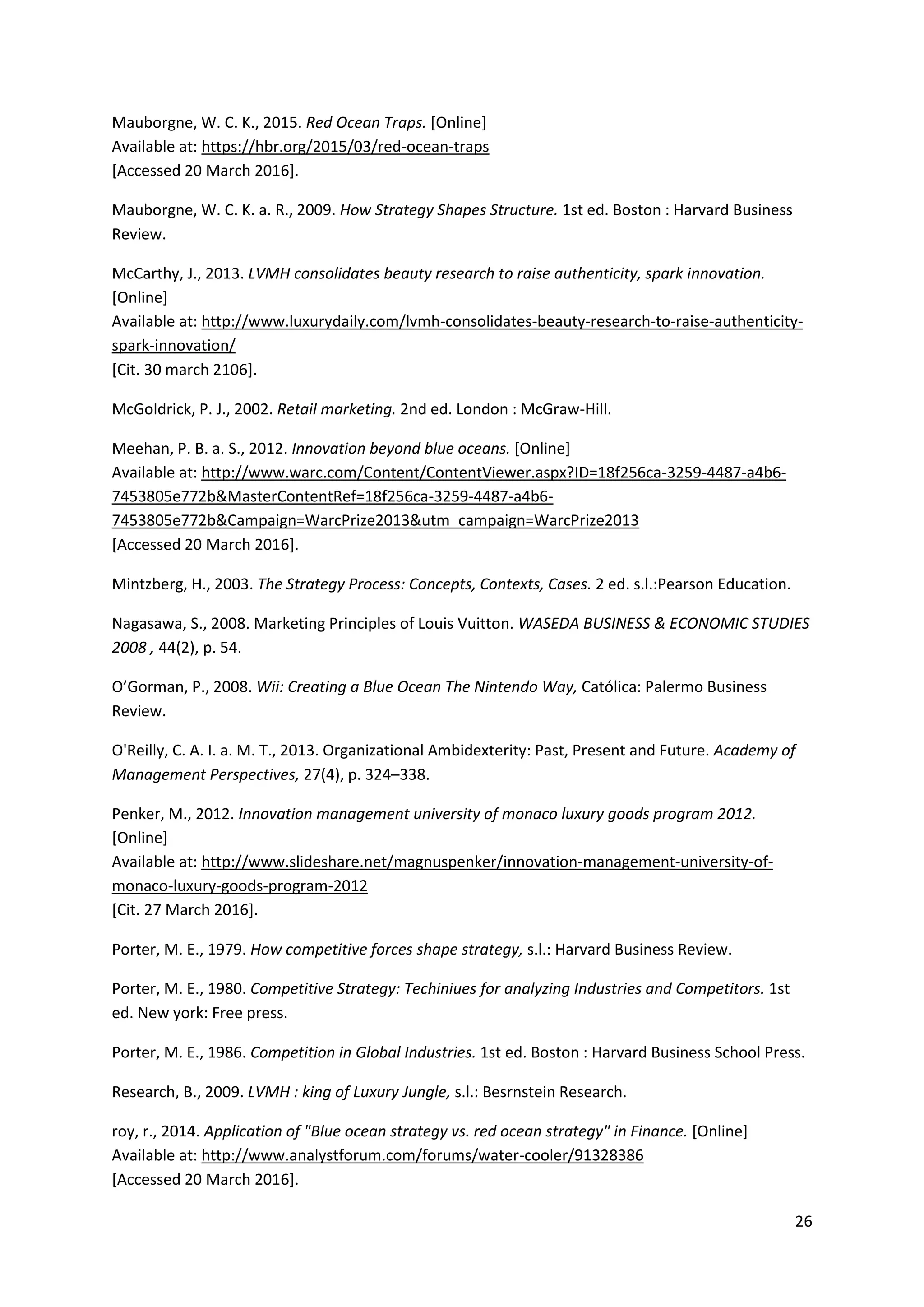 26
Mauborgne, W. C. K., 2015. Red Ocean Traps. [Online]
Available at: https://hbr.org/2015/03/red-ocean-traps
[Accessed 20 March 2016].
Mauborgne, W. C. K. a. R., 2009. How Strategy Shapes Structure. 1st ed. Boston : Harvard Business
Review.
McCarthy, J., 2013. LVMH consolidates beauty research to raise authenticity, spark innovation.
[Online]
Available at: http://www.luxurydaily.com/lvmh-consolidates-beauty-research-to-raise-authenticity-
spark-innovation/
[Cit. 30 march 2106].
McGoldrick, P. J., 2002. Retail marketing. 2nd ed. London : McGraw-Hill.
Meehan, P. B. a. S., 2012. Innovation beyond blue oceans. [Online]
Available at: http://www.warc.com/Content/ContentViewer.aspx?ID=18f256ca-3259-4487-a4b6-
7453805e772b&MasterContentRef=18f256ca-3259-4487-a4b6-
7453805e772b&Campaign=WarcPrize2013&utm_campaign=WarcPrize2013
[Accessed 20 March 2016].
Mintzberg, H., 2003. The Strategy Process: Concepts, Contexts, Cases. 2 ed. s.l.:Pearson Education.
Nagasawa, S., 2008. Marketing Principles of Louis Vuitton. WASEDA BUSINESS & ECONOMIC STUDIES
2008 , 44(2), p. 54.
O’Gorman, P., 2008. Wii: Creating a Blue Ocean The Nintendo Way, Católica: Palermo Business
Review.
O'Reilly, C. A. I. a. M. T., 2013. Organizational Ambidexterity: Past, Present and Future. Academy of
Management Perspectives, 27(4), p. 324–338.
Penker, M., 2012. Innovation management university of monaco luxury goods program 2012.
[Online]
Available at: http://www.slideshare.net/magnuspenker/innovation-management-university-of-
monaco-luxury-goods-program-2012
[Cit. 27 March 2016].
Porter, M. E., 1979. How competitive forces shape strategy, s.l.: Harvard Business Review.
Porter, M. E., 1980. Competitive Strategy: Techiniues for analyzing Industries and Competitors. 1st
ed. New york: Free press.
Porter, M. E., 1986. Competition in Global Industries. 1st ed. Boston : Harvard Business School Press.
Research, B., 2009. LVMH : king of Luxury Jungle, s.l.: Besrnstein Research.
roy, r., 2014. Application of "Blue ocean strategy vs. red ocean strategy" in Finance. [Online]
Available at: http://www.analystforum.com/forums/water-cooler/91328386
[Accessed 20 March 2016].
 