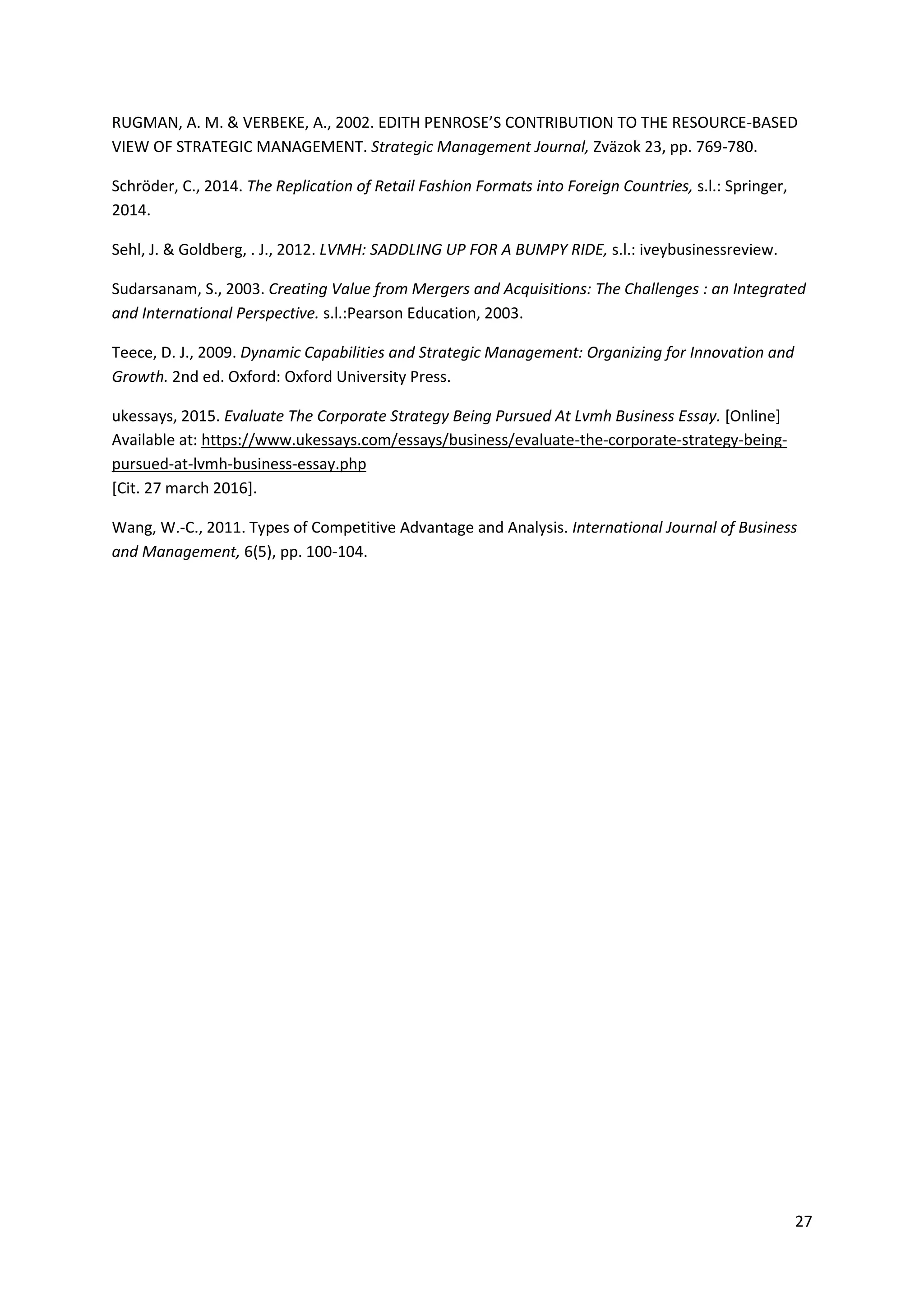 27
RUGMAN, A. M. & VERBEKE, A., 2002. EDITH PENROSE’S CONTRIBUTION TO THE RESOURCE-BASED
VIEW OF STRATEGIC MANAGEMENT. Strategic Management Journal, Zväzok 23, pp. 769-780.
Schröder, C., 2014. The Replication of Retail Fashion Formats into Foreign Countries, s.l.: Springer,
2014.
Sehl, J. & Goldberg, . J., 2012. LVMH: SADDLING UP FOR A BUMPY RIDE, s.l.: iveybusinessreview.
Sudarsanam, S., 2003. Creating Value from Mergers and Acquisitions: The Challenges : an Integrated
and International Perspective. s.l.:Pearson Education, 2003.
Teece, D. J., 2009. Dynamic Capabilities and Strategic Management: Organizing for Innovation and
Growth. 2nd ed. Oxford: Oxford University Press.
ukessays, 2015. Evaluate The Corporate Strategy Being Pursued At Lvmh Business Essay. [Online]
Available at: https://www.ukessays.com/essays/business/evaluate-the-corporate-strategy-being-
pursued-at-lvmh-business-essay.php
[Cit. 27 march 2016].
Wang, W.-C., 2011. Types of Competitive Advantage and Analysis. International Journal of Business
and Management, 6(5), pp. 100-104.
 