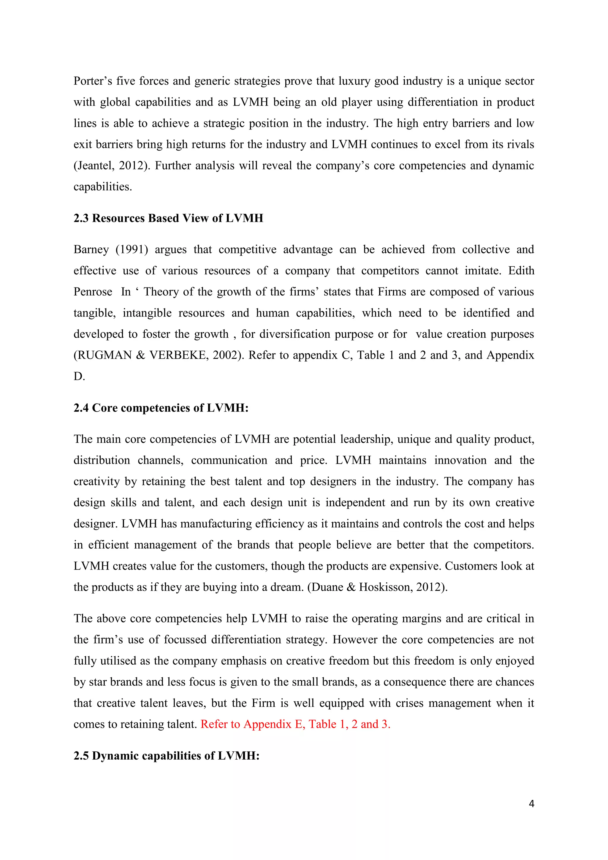 4
Porter’s five forces and generic strategies prove that luxury good industry is a unique sector
with global capabilities and as LVMH being an old player using differentiation in product
lines is able to achieve a strategic position in the industry. The high entry barriers and low
exit barriers bring high returns for the industry and LVMH continues to excel from its rivals
(Jeantel, 2012). Further analysis will reveal the company’s core competencies and dynamic
capabilities.
2.3 Resources Based View of LVMH
Barney (1991) argues that competitive advantage can be achieved from collective and
effective use of various resources of a company that competitors cannot imitate. Edith
Penrose In ‘ Theory of the growth of the firms’ states that Firms are composed of various
tangible, intangible resources and human capabilities, which need to be identified and
developed to foster the growth , for diversification purpose or for value creation purposes
(RUGMAN & VERBEKE, 2002). Refer to appendix C, Table 1 and 2 and 3, and Appendix
D.
2.4 Core competencies of LVMH:
The main core competencies of LVMH are potential leadership, unique and quality product,
distribution channels, communication and price. LVMH maintains innovation and the
creativity by retaining the best talent and top designers in the industry. The company has
design skills and talent, and each design unit is independent and run by its own creative
designer. LVMH has manufacturing efficiency as it maintains and controls the cost and helps
in efficient management of the brands that people believe are better that the competitors.
LVMH creates value for the customers, though the products are expensive. Customers look at
the products as if they are buying into a dream. (Duane & Hoskisson, 2012).
The above core competencies help LVMH to raise the operating margins and are critical in
the firm’s use of focussed differentiation strategy. However the core competencies are not
fully utilised as the company emphasis on creative freedom but this freedom is only enjoyed
by star brands and less focus is given to the small brands, as a consequence there are chances
that creative talent leaves, but the Firm is well equipped with crises management when it
comes to retaining talent. Refer to Appendix E, Table 1, 2 and 3.
2.5 Dynamic capabilities of LVMH:
 