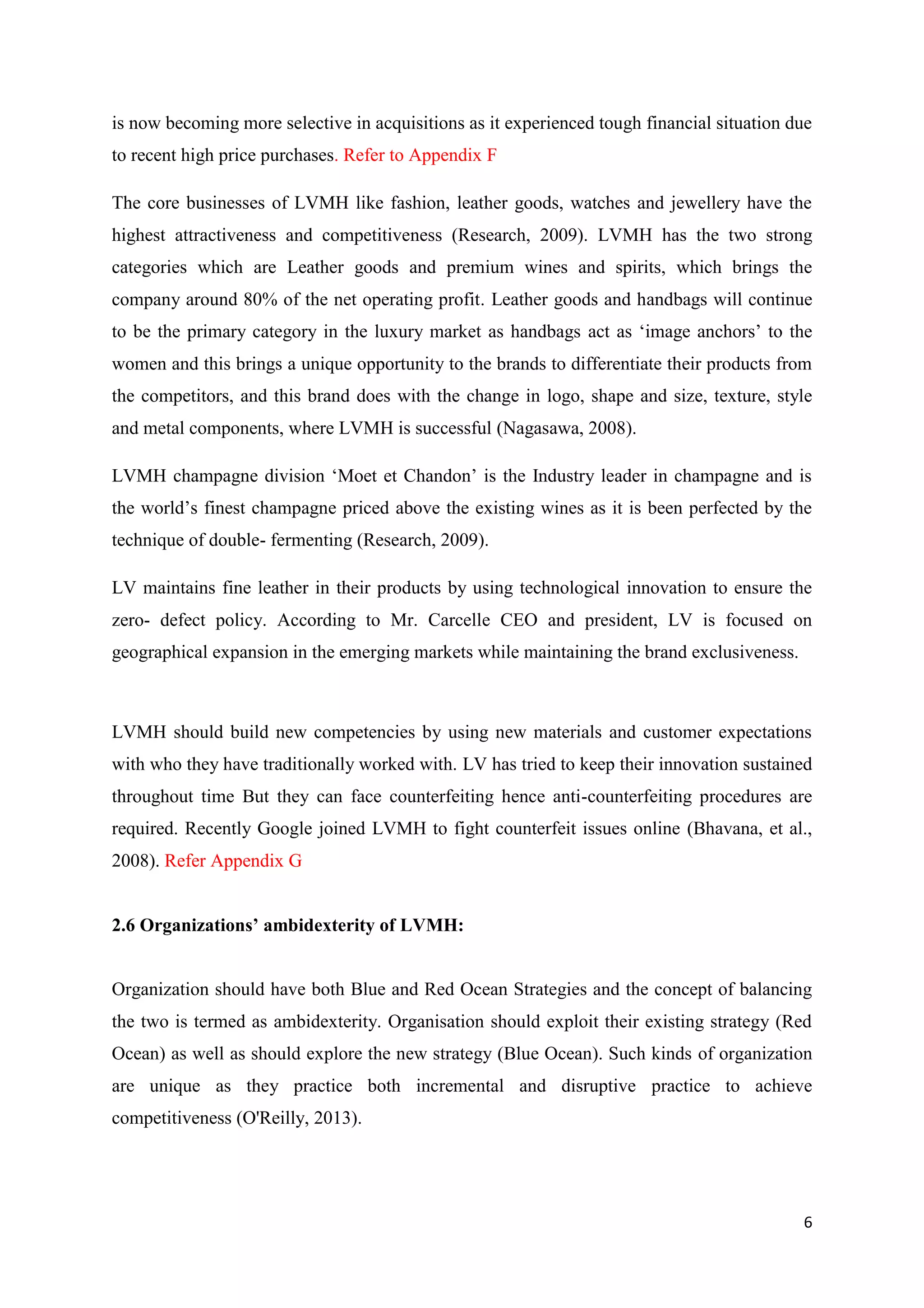 6
is now becoming more selective in acquisitions as it experienced tough financial situation due
to recent high price purchases. Refer to Appendix F
The core businesses of LVMH like fashion, leather goods, watches and jewellery have the
highest attractiveness and competitiveness (Research, 2009). LVMH has the two strong
categories which are Leather goods and premium wines and spirits, which brings the
company around 80% of the net operating profit. Leather goods and handbags will continue
to be the primary category in the luxury market as handbags act as ‘image anchors’ to the
women and this brings a unique opportunity to the brands to differentiate their products from
the competitors, and this brand does with the change in logo, shape and size, texture, style
and metal components, where LVMH is successful (Nagasawa, 2008).
LVMH champagne division ‘Moet et Chandon’ is the Industry leader in champagne and is
the world’s finest champagne priced above the existing wines as it is been perfected by the
technique of double- fermenting (Research, 2009).
LV maintains fine leather in their products by using technological innovation to ensure the
zero- defect policy. According to Mr. Carcelle CEO and president, LV is focused on
geographical expansion in the emerging markets while maintaining the brand exclusiveness.
LVMH should build new competencies by using new materials and customer expectations
with who they have traditionally worked with. LV has tried to keep their innovation sustained
throughout time But they can face counterfeiting hence anti-counterfeiting procedures are
required. Recently Google joined LVMH to fight counterfeit issues online (Bhavana, et al.,
2008). Refer Appendix G
2.6 Organizations’ ambidexterity of LVMH:
Organization should have both Blue and Red Ocean Strategies and the concept of balancing
the two is termed as ambidexterity. Organisation should exploit their existing strategy (Red
Ocean) as well as should explore the new strategy (Blue Ocean). Such kinds of organization
are unique as they practice both incremental and disruptive practice to achieve
competitiveness (O'Reilly, 2013).
 
