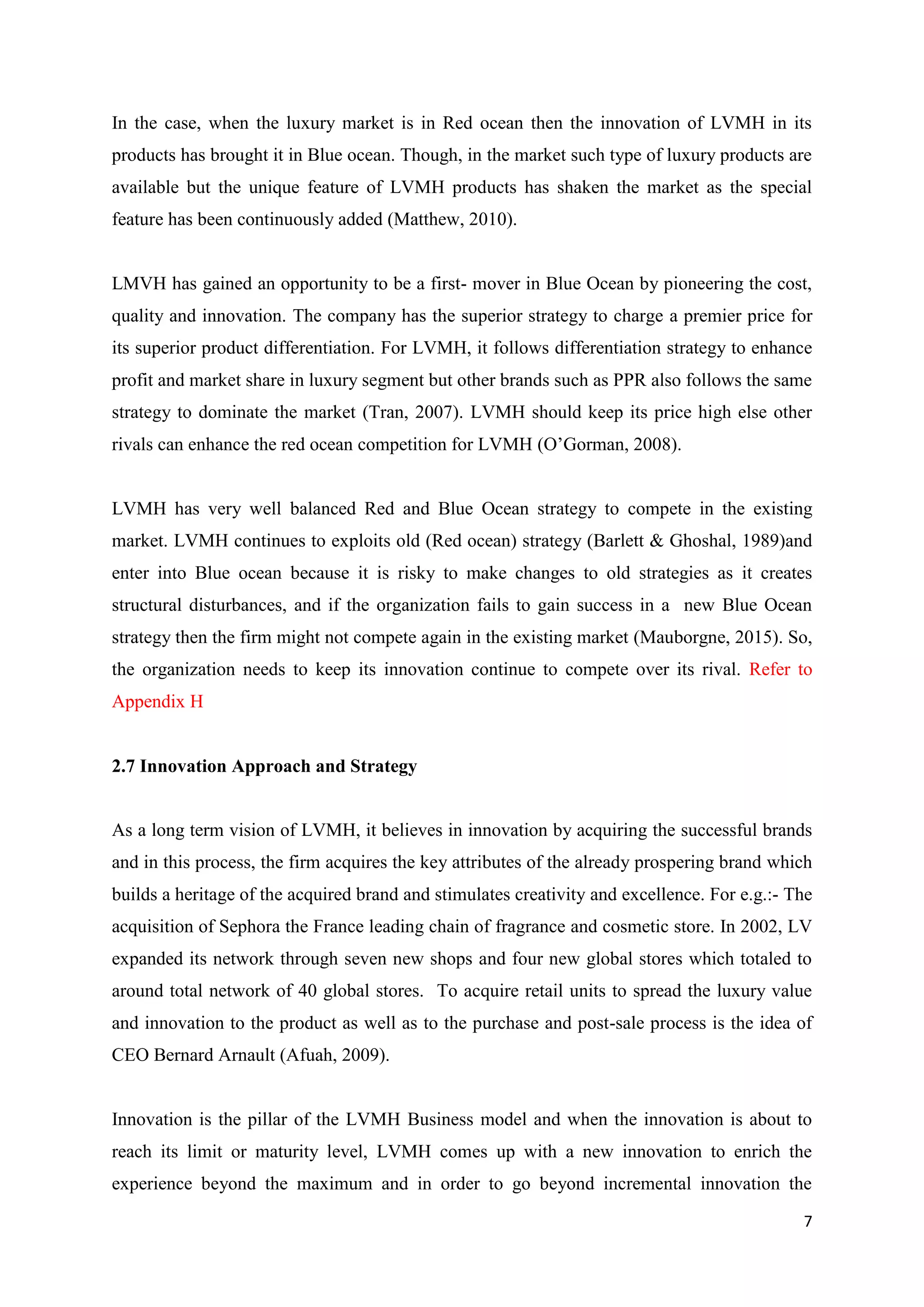 7
In the case, when the luxury market is in Red ocean then the innovation of LVMH in its
products has brought it in Blue ocean. Though, in the market such type of luxury products are
available but the unique feature of LVMH products has shaken the market as the special
feature has been continuously added (Matthew, 2010).
LMVH has gained an opportunity to be a first- mover in Blue Ocean by pioneering the cost,
quality and innovation. The company has the superior strategy to charge a premier price for
its superior product differentiation. For LVMH, it follows differentiation strategy to enhance
profit and market share in luxury segment but other brands such as PPR also follows the same
strategy to dominate the market (Tran, 2007). LVMH should keep its price high else other
rivals can enhance the red ocean competition for LVMH (O’Gorman, 2008).
LVMH has very well balanced Red and Blue Ocean strategy to compete in the existing
market. LVMH continues to exploits old (Red ocean) strategy (Barlett & Ghoshal, 1989)and
enter into Blue ocean because it is risky to make changes to old strategies as it creates
structural disturbances, and if the organization fails to gain success in a new Blue Ocean
strategy then the firm might not compete again in the existing market (Mauborgne, 2015). So,
the organization needs to keep its innovation continue to compete over its rival. Refer to
Appendix H
2.7 Innovation Approach and Strategy
As a long term vision of LVMH, it believes in innovation by acquiring the successful brands
and in this process, the firm acquires the key attributes of the already prospering brand which
builds a heritage of the acquired brand and stimulates creativity and excellence. For e.g.:- The
acquisition of Sephora the France leading chain of fragrance and cosmetic store. In 2002, LV
expanded its network through seven new shops and four new global stores which totaled to
around total network of 40 global stores. To acquire retail units to spread the luxury value
and innovation to the product as well as to the purchase and post-sale process is the idea of
CEO Bernard Arnault (Afuah, 2009).
Innovation is the pillar of the LVMH Business model and when the innovation is about to
reach its limit or maturity level, LVMH comes up with a new innovation to enrich the
experience beyond the maximum and in order to go beyond incremental innovation the
 