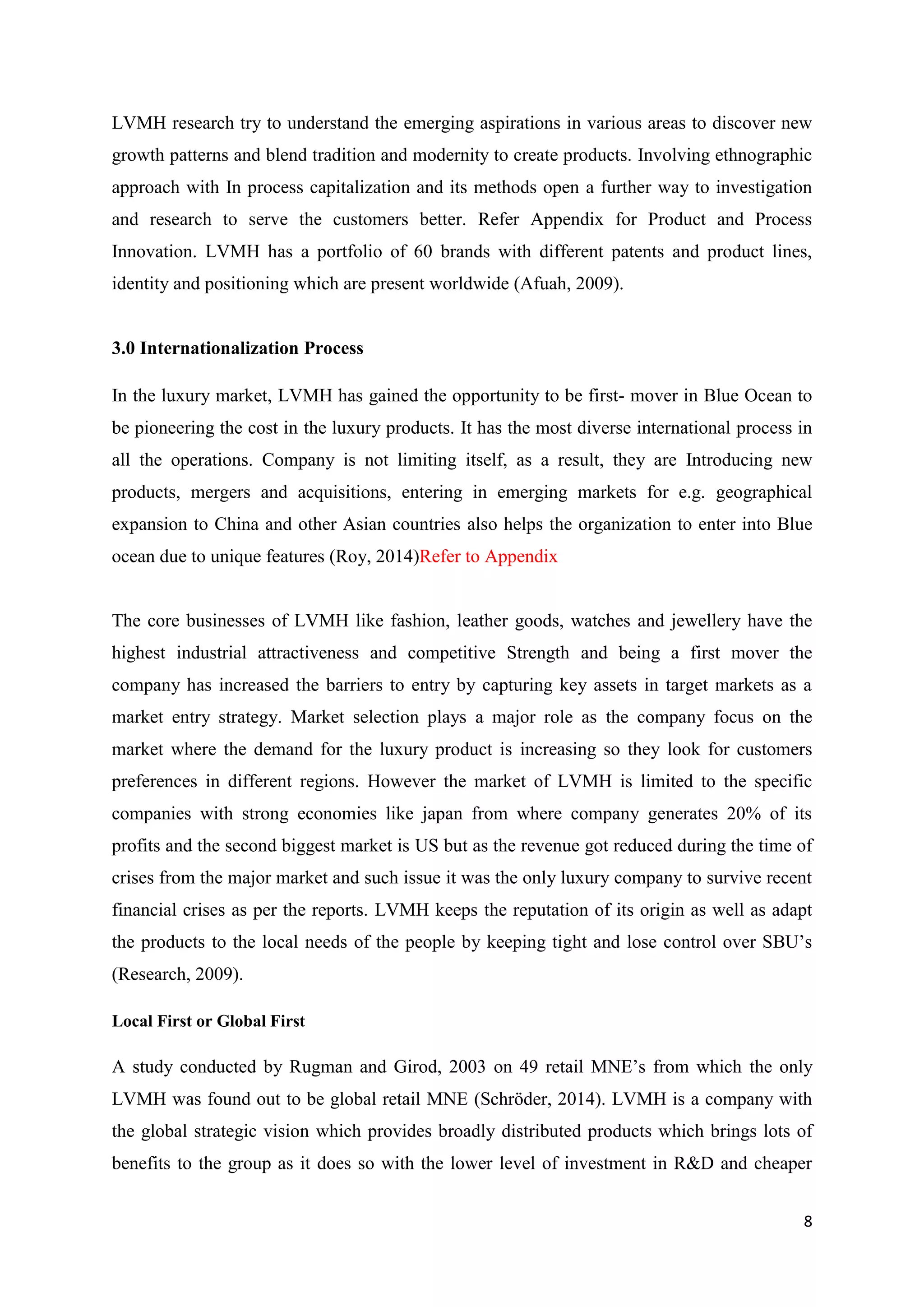 8
LVMH research try to understand the emerging aspirations in various areas to discover new
growth patterns and blend tradition and modernity to create products. Involving ethnographic
approach with In process capitalization and its methods open a further way to investigation
and research to serve the customers better. Refer Appendix for Product and Process
Innovation. LVMH has a portfolio of 60 brands with different patents and product lines,
identity and positioning which are present worldwide (Afuah, 2009).
3.0 Internationalization Process
In the luxury market, LVMH has gained the opportunity to be first- mover in Blue Ocean to
be pioneering the cost in the luxury products. It has the most diverse international process in
all the operations. Company is not limiting itself, as a result, they are Introducing new
products, mergers and acquisitions, entering in emerging markets for e.g. geographical
expansion to China and other Asian countries also helps the organization to enter into Blue
ocean due to unique features (Roy, 2014)Refer to Appendix
The core businesses of LVMH like fashion, leather goods, watches and jewellery have the
highest industrial attractiveness and competitive Strength and being a first mover the
company has increased the barriers to entry by capturing key assets in target markets as a
market entry strategy. Market selection plays a major role as the company focus on the
market where the demand for the luxury product is increasing so they look for customers
preferences in different regions. However the market of LVMH is limited to the specific
companies with strong economies like japan from where company generates 20% of its
profits and the second biggest market is US but as the revenue got reduced during the time of
crises from the major market and such issue it was the only luxury company to survive recent
financial crises as per the reports. LVMH keeps the reputation of its origin as well as adapt
the products to the local needs of the people by keeping tight and lose control over SBU’s
(Research, 2009).
Local First or Global First
A study conducted by Rugman and Girod, 2003 on 49 retail MNE’s from which the only
LVMH was found out to be global retail MNE (Schröder, 2014). LVMH is a company with
the global strategic vision which provides broadly distributed products which brings lots of
benefits to the group as it does so with the lower level of investment in R&D and cheaper
 