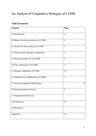 1
An Analysis of Competitive Strategies of LVMH
Table of contents
Contents Pages
1.0 Introduction: 2
2.0 Market Positioning strategies of LVMH : 2
2.1 Porter Five forces analysis of LVMH : 2
2.2 Porter Generic Strategies comparisons: 2
2.3 Resources based view of LVMH: 5
2.4 Core competencies of LVMH: 5
2.5 Dynamic capabilities of LVMH: 5-7
2.6 Organizations’ ambidexterity of LVMH: 7
2.7 Innovation Approach and Strategy: 8
3.0 Internationalisation Process: 9
3.1 Organisational Structure:
4.0 Conclusion: 13
5.0 References:
Appendices 10
 