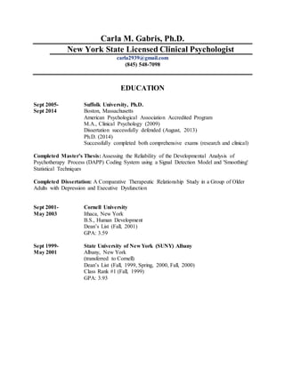 Carla M. Gabris, Ph.D.
New York State Licensed Clinical Psychologist
carla2939@gmail.com
(845) 548-7098
EDUCATION
Sept 2005- Suffolk University, Ph.D.
Sept 2014 Boston, Massachusetts
American Psychological Association Accredited Program
M.A., Clinical Psychology (2009)
Dissertation successfully defended (August, 2013)
Ph.D. (2014)
Successfully completed both comprehensive exams (research and clinical)
Completed Master’s Thesis: Assessing the Reliability of the Developmental Analysis of
Psychotherapy Process (DAPP) Coding System using a Signal Detection Model and 'Smoothing'
Statistical Techniques
Completed Dissertation: A Comparative Therapeutic Relationship Study in a Group of Older
Adults with Depression and Executive Dysfunction
Sept 2001- Cornell University
May 2003 Ithaca, New York
B.S., Human Development
Dean’s List (Fall, 2001)
GPA: 3.59
Sept 1999- State University of New York (SUNY) Albany
May 2001 Albany, New York
(transferred to Cornell)
Dean’s List (Fall, 1999, Spring, 2000, Fall, 2000)
Class Rank #1 (Fall, 1999)
GPA: 3.93
 