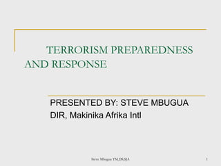 TERRORISM PREPAREDNESS
AND RESPONSE
PRESENTED BY: STEVE MBUGUA
DIR, Makinika Afrika Intl
Steve Mbugua TM,DS,SJA 1
 