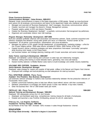 DAVID WEINER PAGE TWO
Chase Commerce Solutions
Communications Manager – Sales Division, 2009-2012
Delivered timely communications to teams in the Sales organization of 500 people. Served as cross-functional
point person for all employee communications and liaison to the department heads who interfaced with Sales.
 Managed and executed all “Business Development Alert” messages, the primary communications vehicle.
 Created, launched and managed the division’s Change Management process.
 Prepared weekly update to CEO and division President.
 Created the “Business Development Spotlight” – a quarterly communication that recognized top performers.
 Organized and coordinated division town hall meetings.
Program Manager, Partnership Development, 2007-2009
Built and cultivated profitable alliances with association and franchise partners. Drove customer acquisition and
retention strategies that delivered strong sales growth and return on investment. Position served as the
“quarterback” for all partner communications, presentations and issue escalations.
 Managed top partner to 33% growth through development of comprehensive marketing strategy – a first for
this 15-year lodging partner. 2008 sales volume exceeded $1 Billion. 2009 Partner of the Year.
 Created dynamic partner marketing strategies and value propositions that erased “commodity” perception
while focusing more heavily on the Chase brand.
 Led business reviews and strategic planning meetings with C-Level executives and senior managers.
Sales Trainer, Learning & Development, 2006-2007
Developed and delivered custom training and curriculum to sales reps and relationship managers.
 Delivered selling skills training to inside telesales teams, generating new cross-sell revenue.
 Hosted monthly webinars to Middle Market sales teams to build knowledge and solidify industry leadership.
VOLCANIC RED COFFEES, Scottsdale, Arizona 2005
Senior Business Development Manager
Developed sales strategy for roaster and supplier of high-grade coffees to the Natural and Organic food channel.
 Employed both strategic and tactical planning as sole salesperson for start-up business.
FULL SPECTRUM LENDING, Plano, Texas 2001-2004
Assistant Vice President, New Business Development
Led extensive national campaign to market a new business relationship between the two production divisions of
Countrywide Home Loans.
 Created customized marketing plans to help loan officers boost referral volume with their counterparts.
 Delivered presentations to mortgage and realtor groups to drive new referrals in top metro markets.
 Grew the business from 100 to 1,000 funded loans per month.
FRITO-LAY, INC., Plano, Texas 1996-2001
National Training and Development Manager, 1998-2001
Developed 300 salespeople across the U.S. and Canada.
 Developed and facilitated week-long, comprehensive training classes for all levels of employees.
 Created and launched a new Frontline On-Boarding process for all U.S. sales teams.
Frito-Lay, Inc., Los Angeles, California
Foodservice Territory Manager, 1996-1998
So Cal Rookie of the Year 1997. Achieved 125% increase in sales through foodservice channel.
EDUCATION
San Diego State University – Bachelor’s degree in Journalism
 