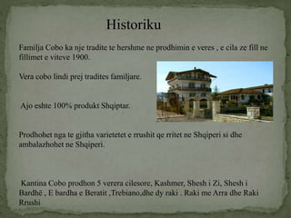 Historiku
Familja Cobo ka nje tradite te hershme ne prodhimin e veres , e cila ze fill ne
fillimet e viteve 1900.
Vera cobo lindi prej tradites familjare.
Ajo eshte 100% produkt Shqiptar.
Prodhohet nga te gjitha varietetet e rrushit qe rritet ne Shqiperi si dhe
ambalazhohet ne Shqiperi.
Kantina Cobo prodhon 5 verera cilesore, Kashmer, Shesh i Zi, Shesh i
Bardhë , E bardha e Beratit ,Trebiano,dhe dy raki . Raki me Arra dhe Raki
Rrushi
 