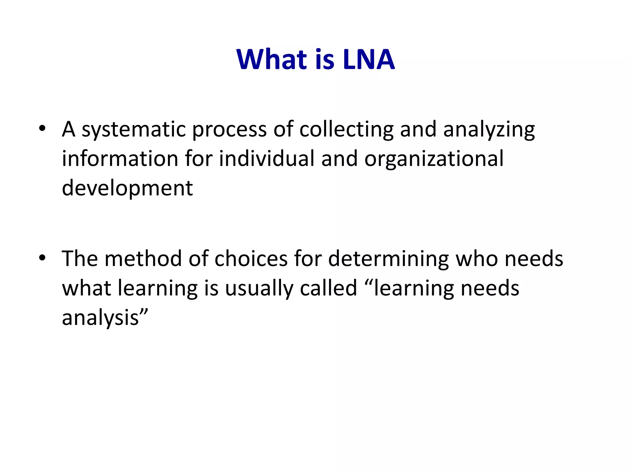 What is LNA
• A systematic process of collecting and analyzing
information for individual and organizational
development
• The method of choices for determining who needs
what learning is usually called “learning needs
analysis”
 
