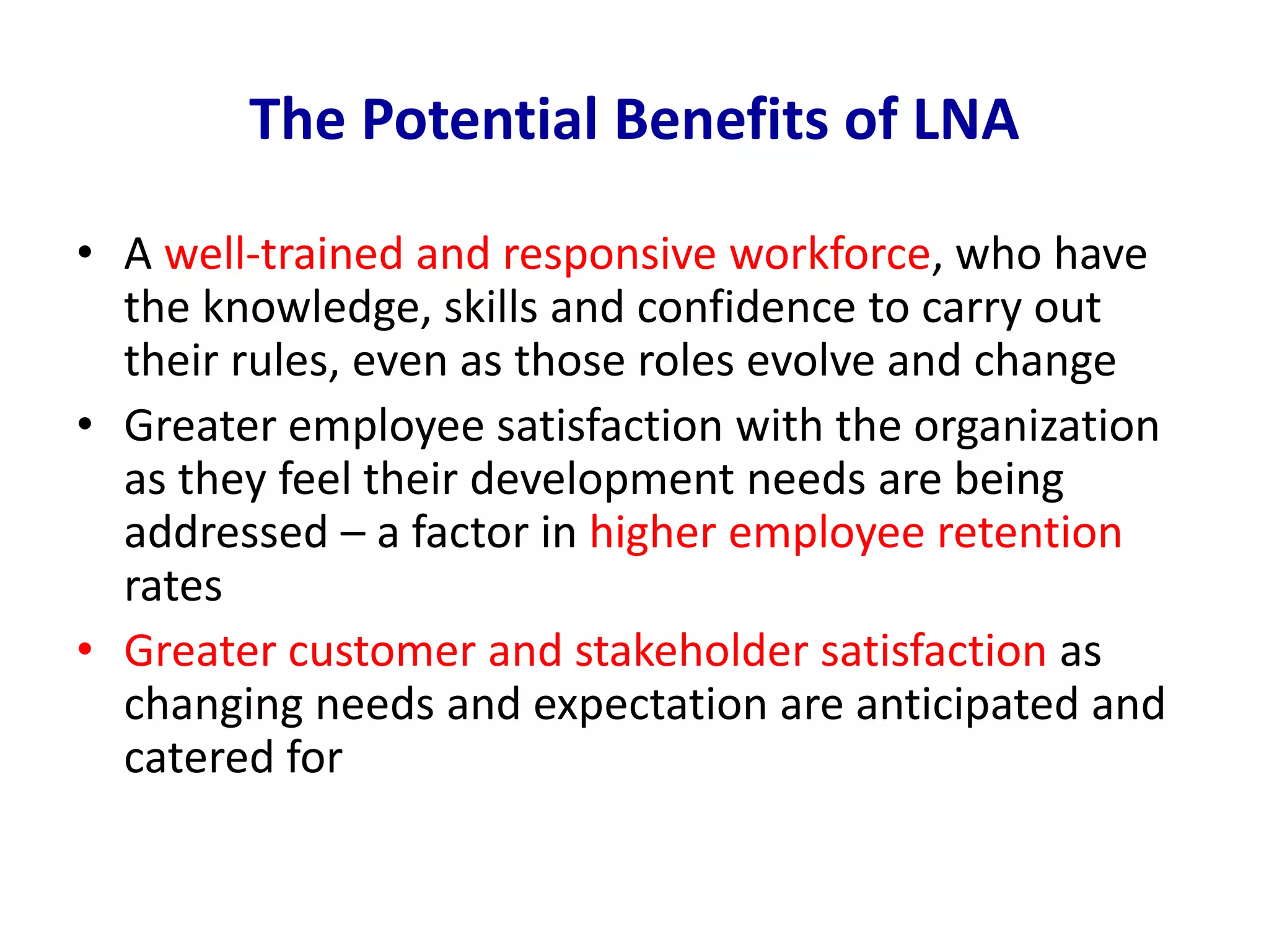 The Potential Benefits of LNA
• A well-trained and responsive workforce, who have
the knowledge, skills and confidence to carry out
their rules, even as those roles evolve and change
• Greater employee satisfaction with the organization
as they feel their development needs are being
addressed – a factor in higher employee retention
rates
• Greater customer and stakeholder satisfaction as
changing needs and expectation are anticipated and
catered for
 