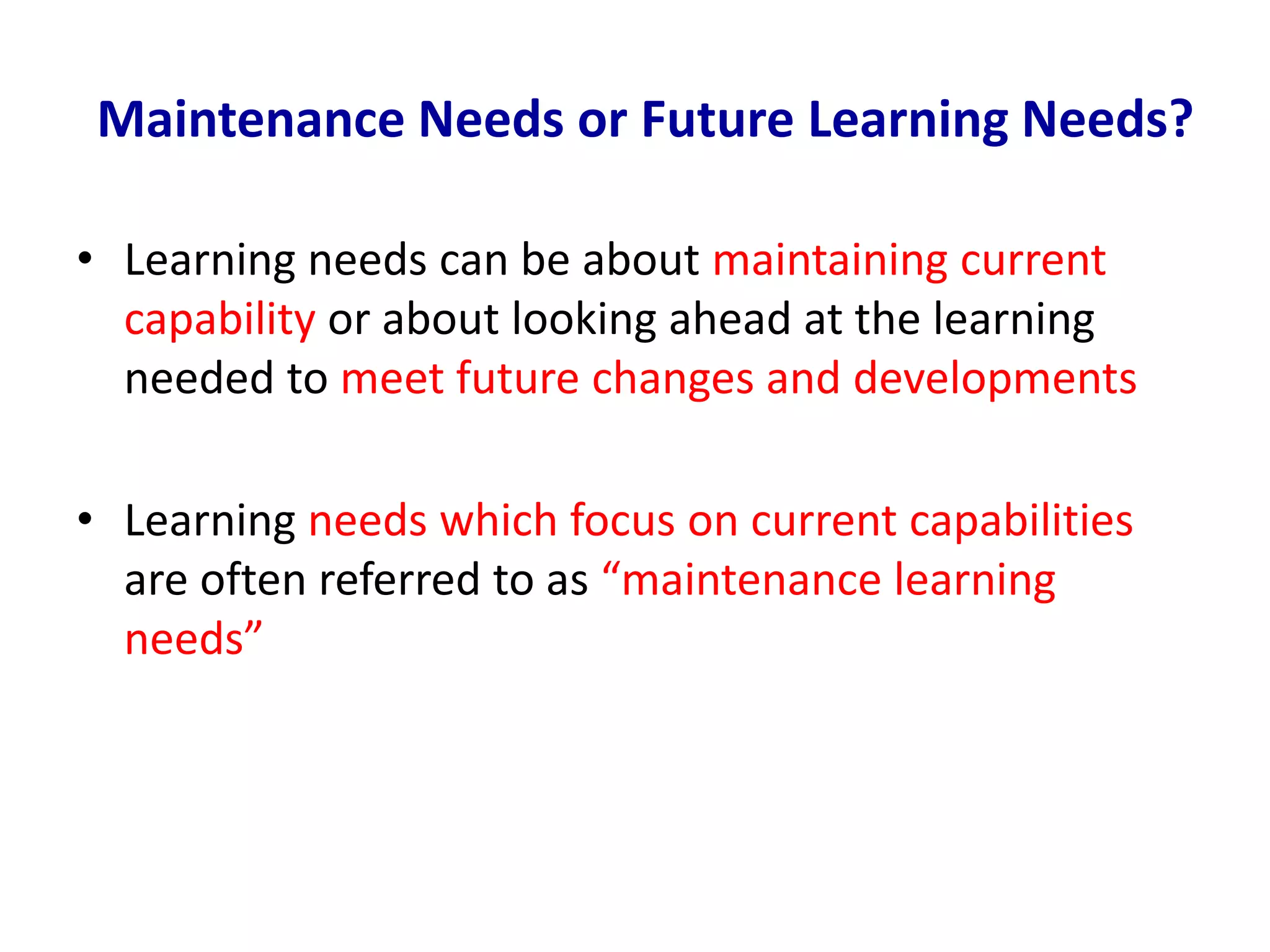 Maintenance Needs or Future Learning Needs?
• Learning needs can be about maintaining current
capability or about looking ahead at the learning
needed to meet future changes and developments
• Learning needs which focus on current capabilities
are often referred to as “maintenance learning
needs”
 