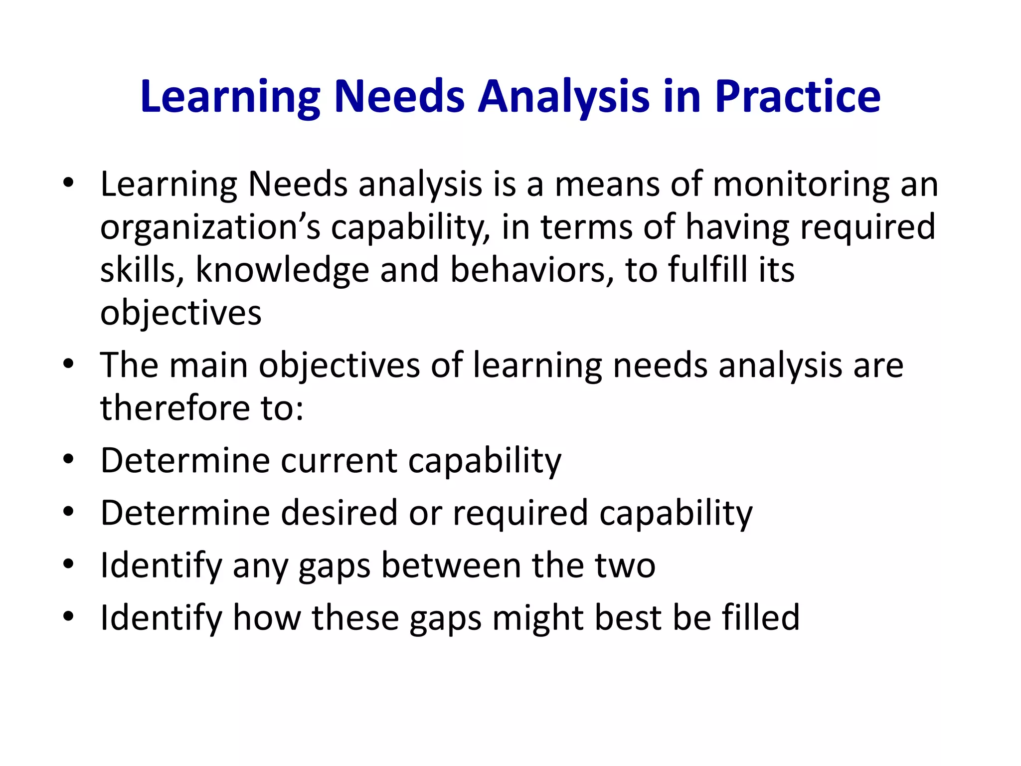 Learning Needs Analysis in Practice
• Learning Needs analysis is a means of monitoring an
organization’s capability, in terms of having required
skills, knowledge and behaviors, to fulfill its
objectives
• The main objectives of learning needs analysis are
therefore to:
• Determine current capability
• Determine desired or required capability
• Identify any gaps between the two
• Identify how these gaps might best be filled
 