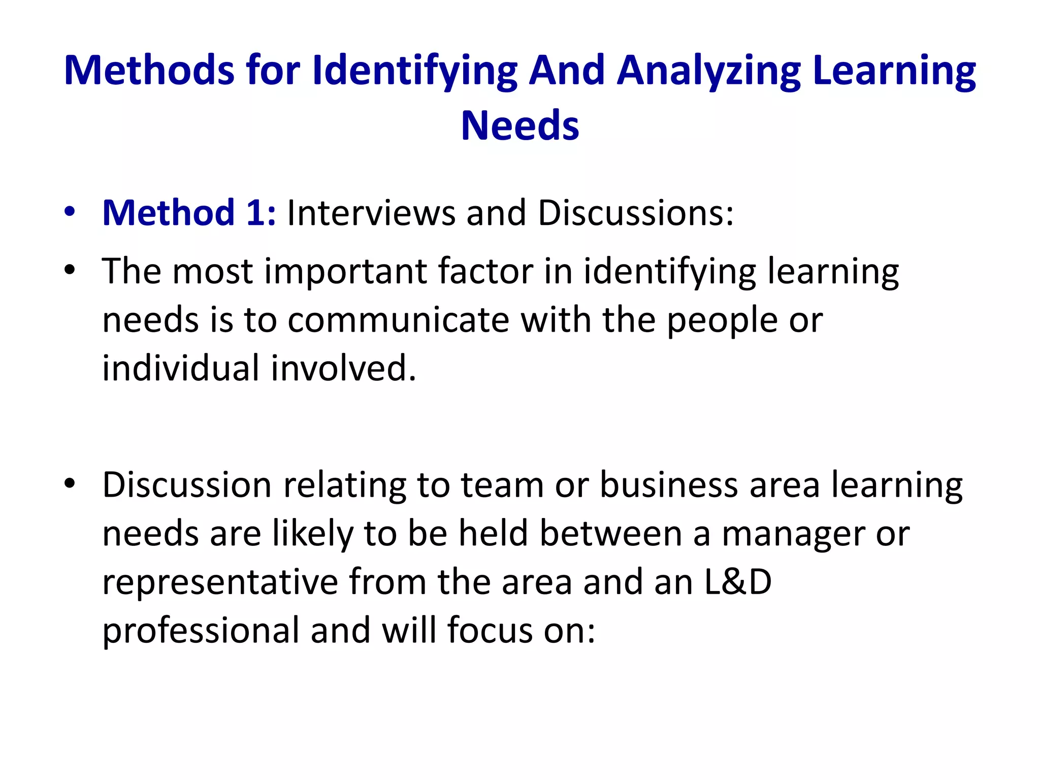 Methods for Identifying And Analyzing Learning
Needs
• Method 1: Interviews and Discussions:
• The most important factor in identifying learning
needs is to communicate with the people or
individual involved.
• Discussion relating to team or business area learning
needs are likely to be held between a manager or
representative from the area and an L&D
professional and will focus on:
 