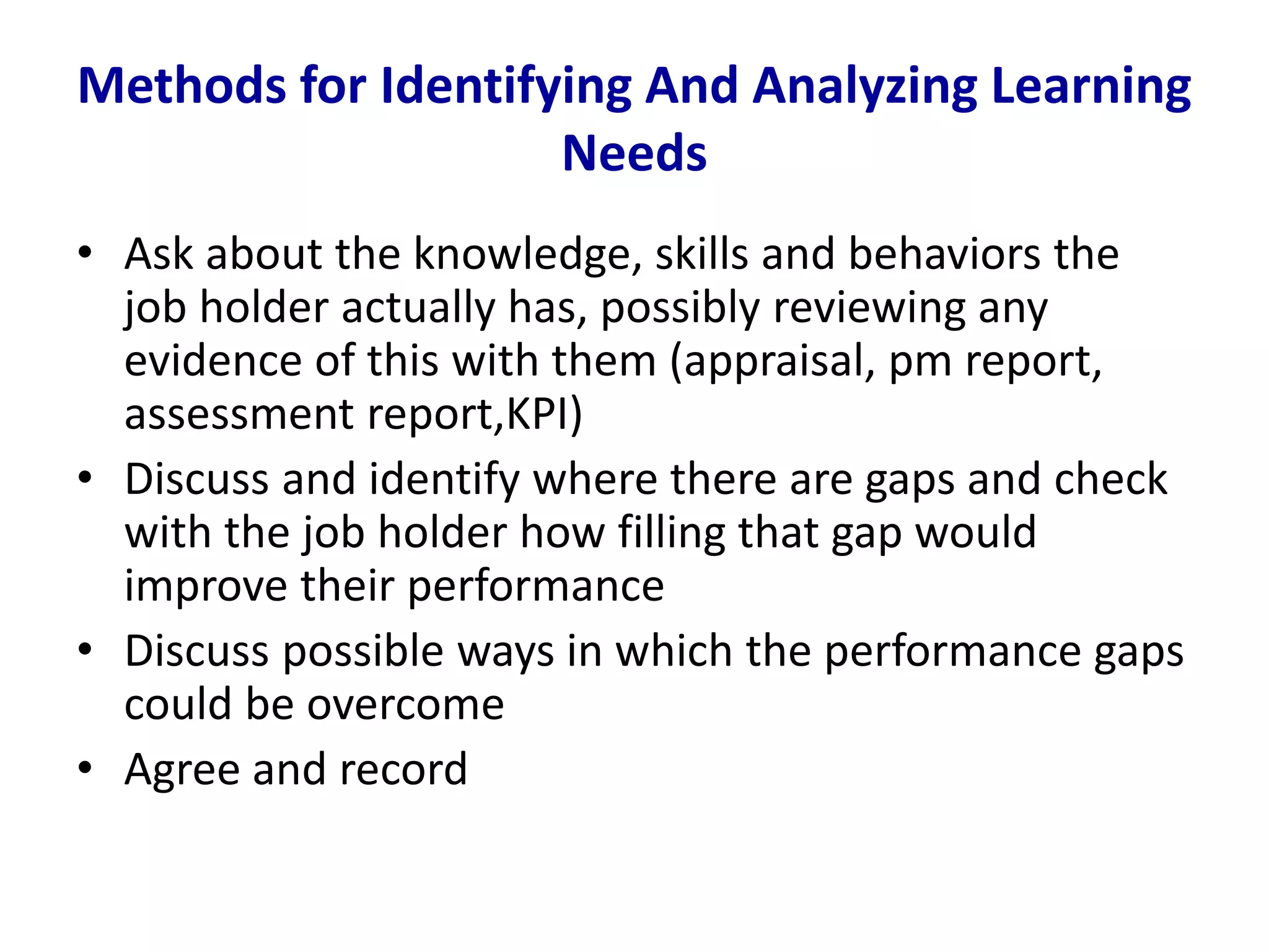 Methods for Identifying And Analyzing Learning
Needs
• Ask about the knowledge, skills and behaviors the
job holder actually has, possibly reviewing any
evidence of this with them (appraisal, pm report,
assessment report,KPI)
• Discuss and identify where there are gaps and check
with the job holder how filling that gap would
improve their performance
• Discuss possible ways in which the performance gaps
could be overcome
• Agree and record
 