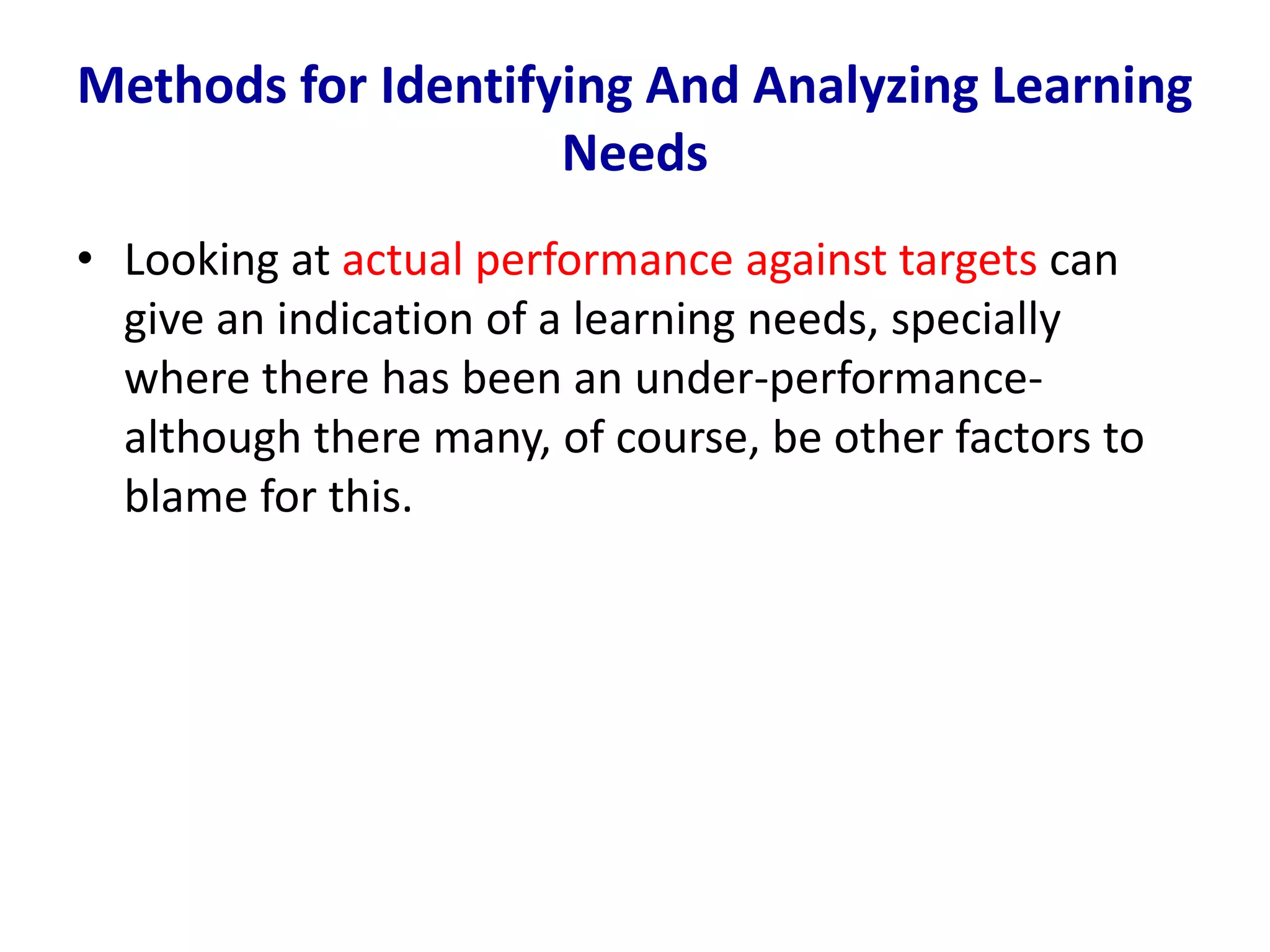 • Looking at actual performance against targets can
give an indication of a learning needs, specially
where there has been an under-performance-
although there many, of course, be other factors to
blame for this.
Methods for Identifying And Analyzing Learning
Needs
 