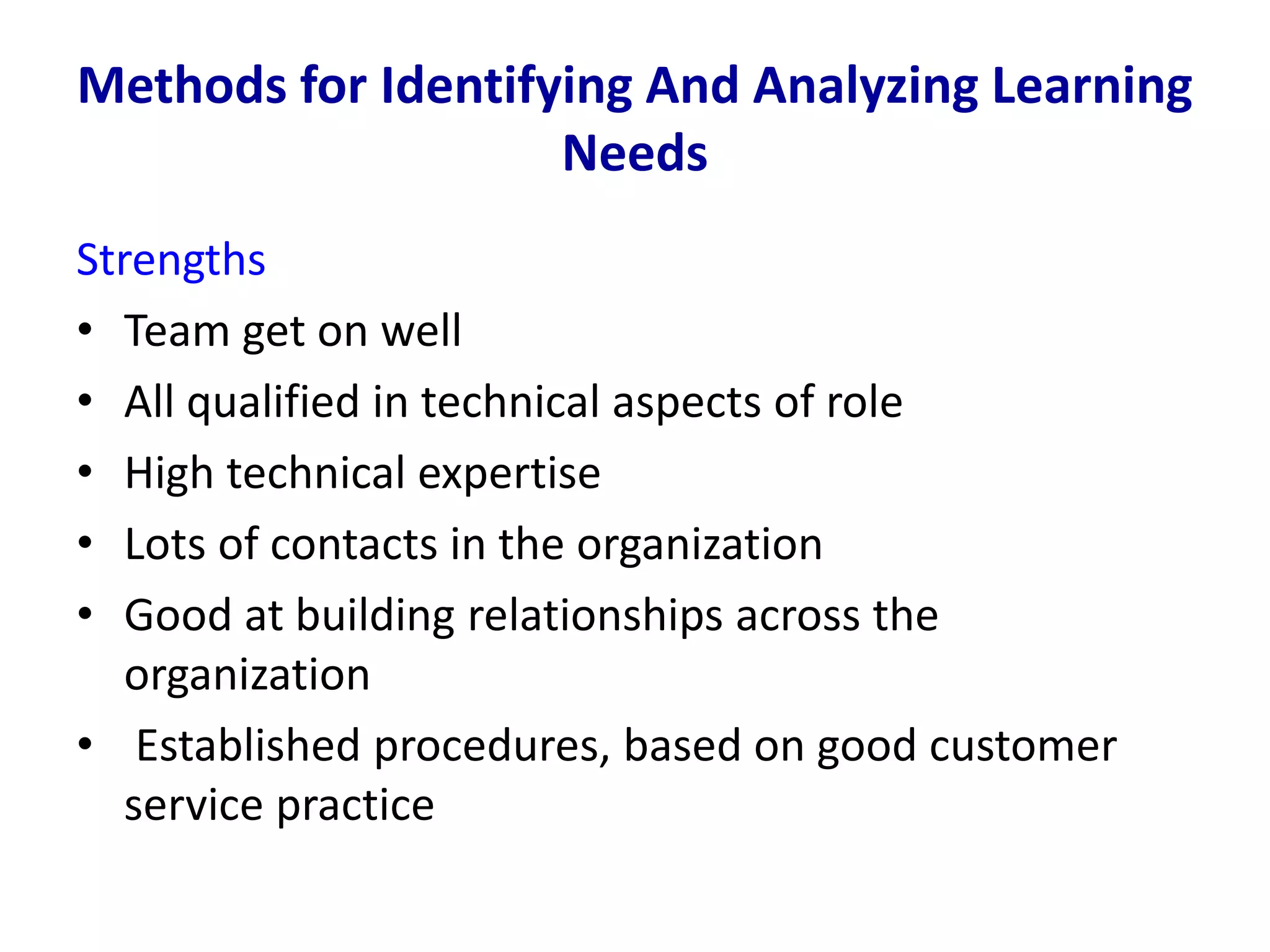 Methods for Identifying And Analyzing Learning
Needs
Strengths
• Team get on well
• All qualified in technical aspects of role
• High technical expertise
• Lots of contacts in the organization
• Good at building relationships across the
organization
• Established procedures, based on good customer
service practice
 