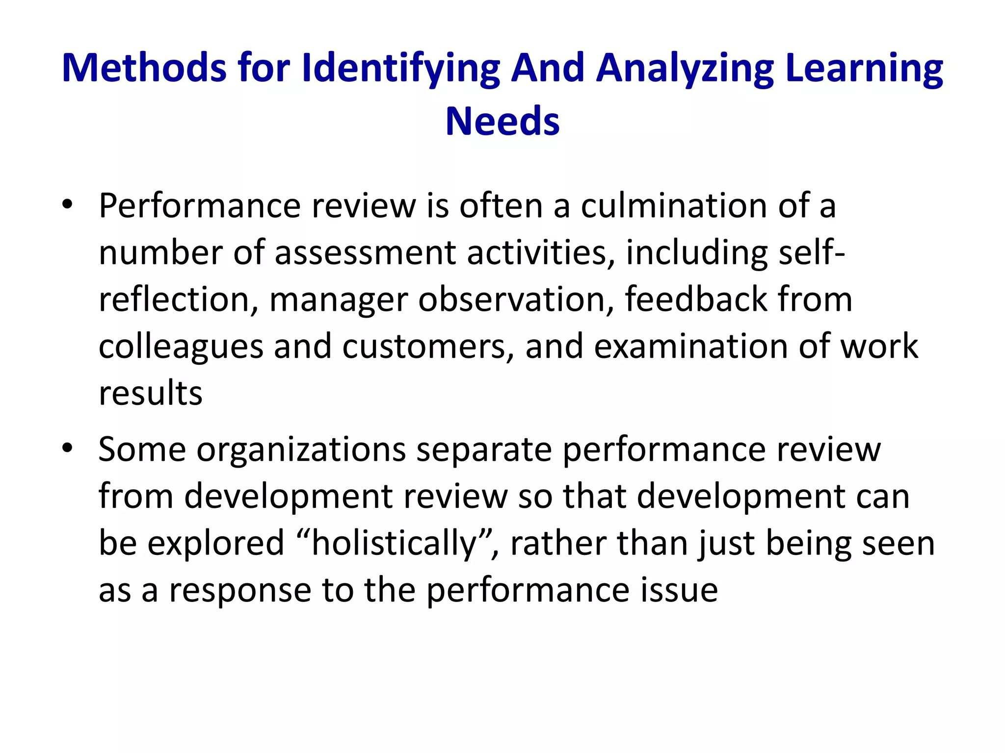 Methods for Identifying And Analyzing Learning
Needs
• Performance review is often a culmination of a
number of assessment activities, including self-
reflection, manager observation, feedback from
colleagues and customers, and examination of work
results
• Some organizations separate performance review
from development review so that development can
be explored “holistically”, rather than just being seen
as a response to the performance issue
 