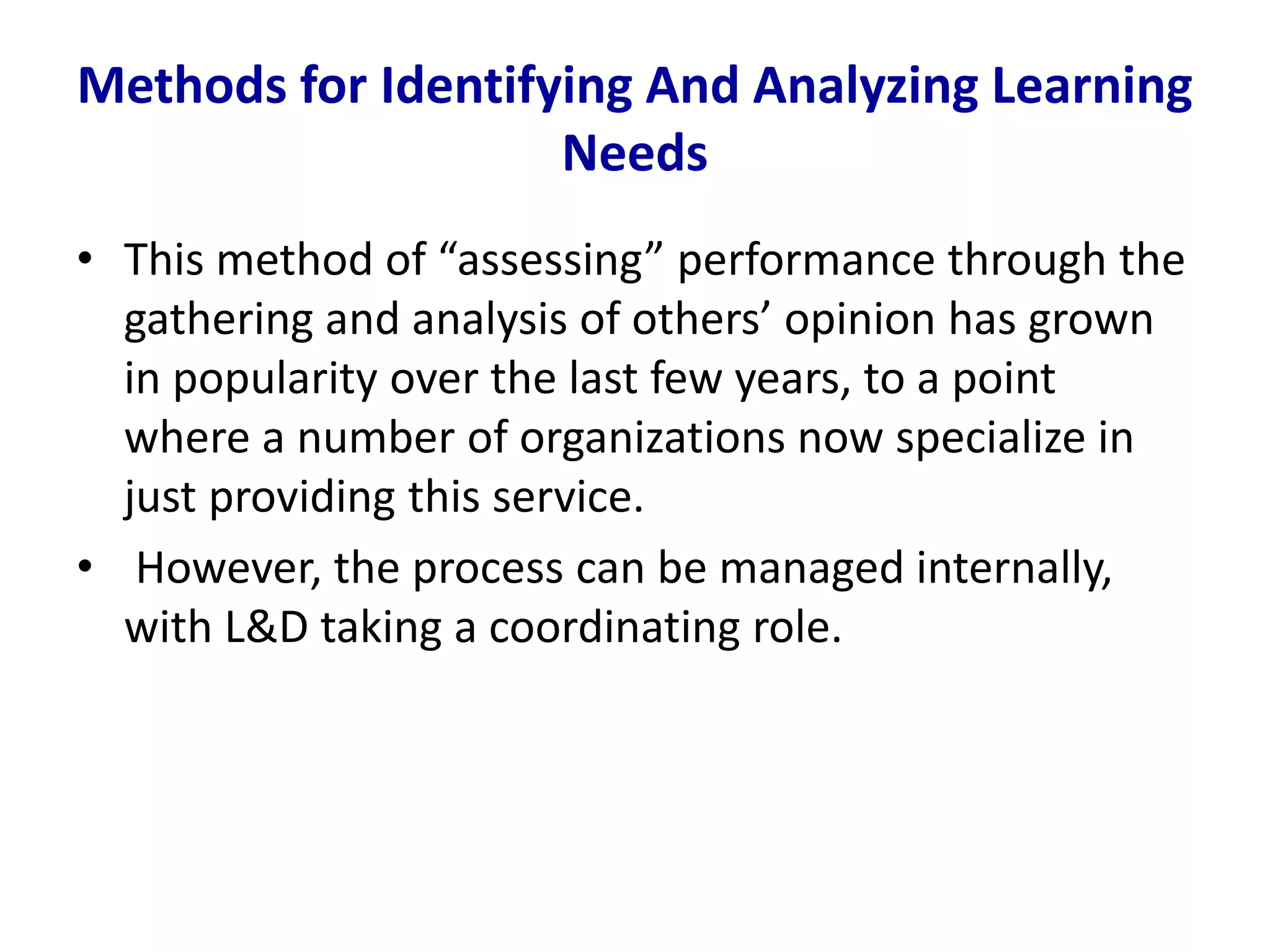Methods for Identifying And Analyzing Learning
Needs
• This method of “assessing” performance through the
gathering and analysis of others’ opinion has grown
in popularity over the last few years, to a point
where a number of organizations now specialize in
just providing this service.
• However, the process can be managed internally,
with L&D taking a coordinating role.
 