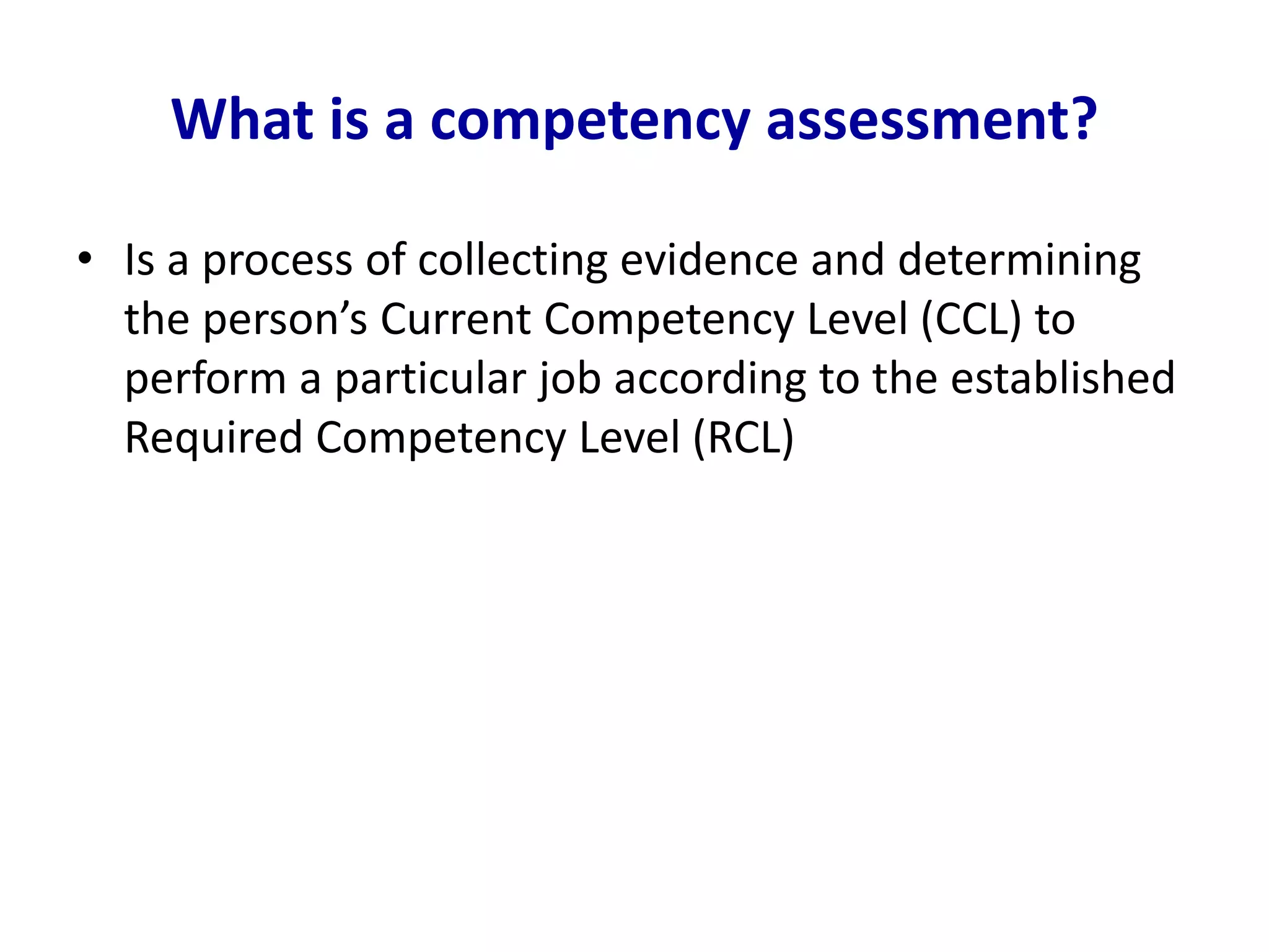 What is a competency assessment?
• Is a process of collecting evidence and determining
the person’s Current Competency Level (CCL) to
perform a particular job according to the established
Required Competency Level (RCL)
 