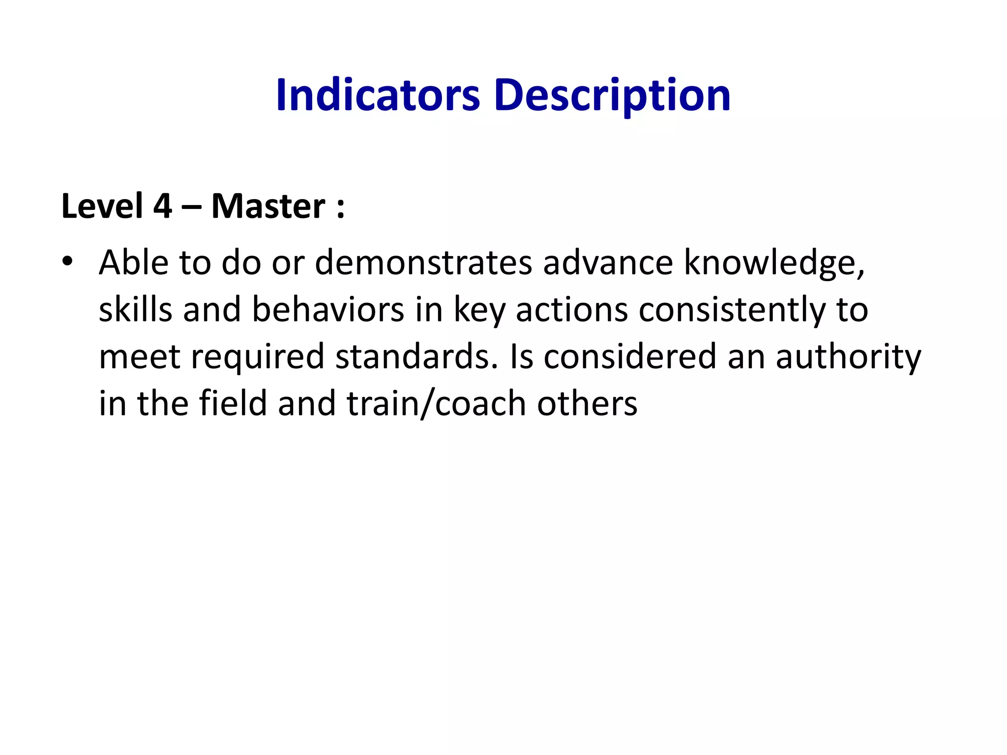 Indicators Description
Level 4 – Master :
• Able to do or demonstrates advance knowledge,
skills and behaviors in key actions consistently to
meet required standards. Is considered an authority
in the field and train/coach others
 