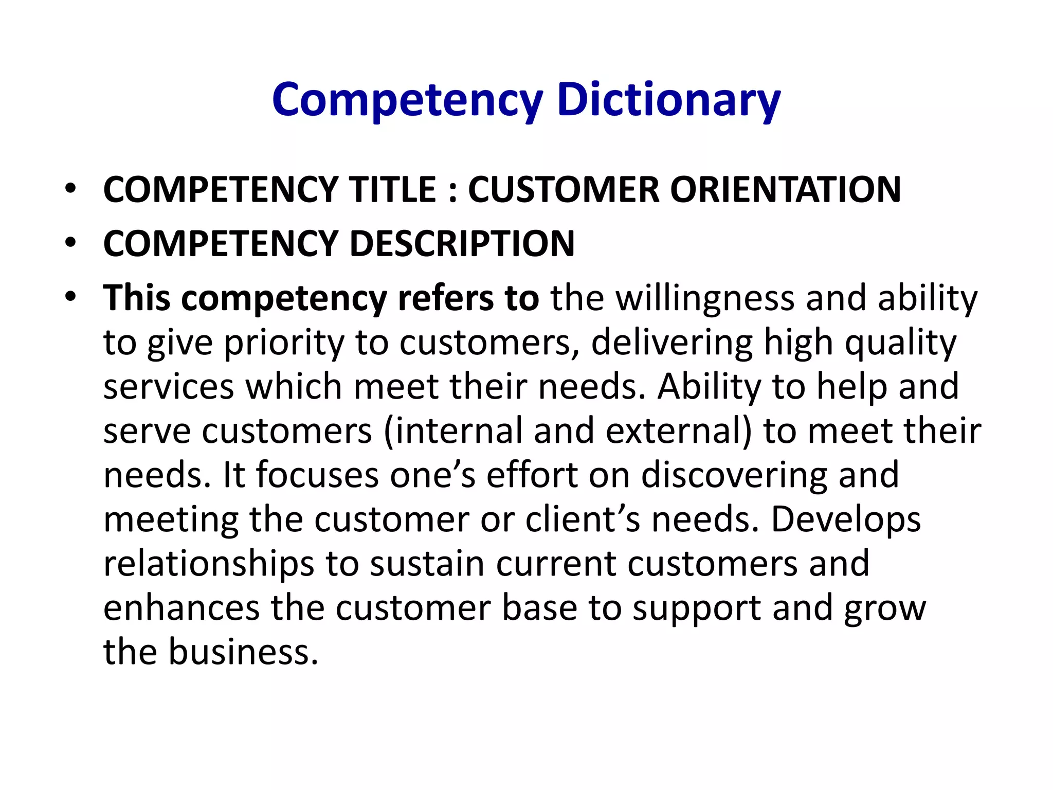 Competency Dictionary
• COMPETENCY TITLE : CUSTOMER ORIENTATION
• COMPETENCY DESCRIPTION
• This competency refers to the willingness and ability
to give priority to customers, delivering high quality
services which meet their needs. Ability to help and
serve customers (internal and external) to meet their
needs. It focuses one’s effort on discovering and
meeting the customer or client’s needs. Develops
relationships to sustain current customers and
enhances the customer base to support and grow
the business.
 