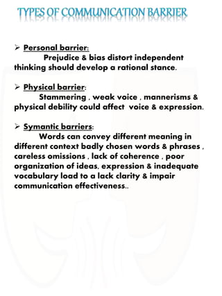  Personal barrier:
Prejudice & bias distort independent
thinking should develop a rational stance.
 Physical barrier:
Stammering , weak voice , mannerisms &
physical debility could affect voice & expression.
 Symantic barriers:
Words can convey different meaning in
different context badly chosen words & phrases ,
careless omissions , lack of coherence , poor
organization of ideas, expression & inadequate
vocabulary load to a lack clarity & impair
communication effectiveness..
 