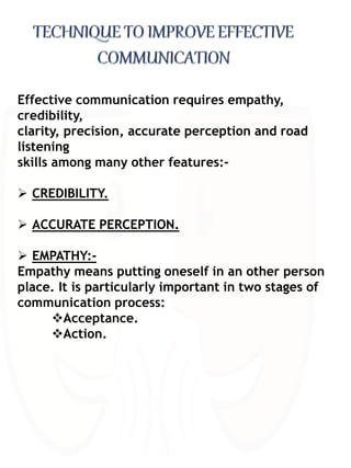 Effective communication requires empathy,
credibility,
clarity, precision, accurate perception and road
listening
skills among many other features:-
 CREDIBILITY.
 ACCURATE PERCEPTION.
 EMPATHY:-
Empathy means putting oneself in an other person
place. It is particularly important in two stages of
communication process:
Acceptance.
Action.
 