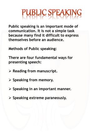 Public speaking is an important mode of
communication. It is not a simple task
because many find it difficult to express
themselves before an audience.
Methods of Public speaking:
There are four fundamental ways for
presenting speech:
 Reading from manuscript.
 Speaking from memory.
 Speaking in an important manner.
 Speaking extreme paraneously.
 