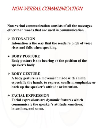 Non-verbal communication consists of all the messages
other than words that are used in communication.
 INTONATION
Intonation is the way that the sender’s pitch of voice
rises and falls when speaking.
 BODY POSTURE
Body posture is the bearing or the position of the
speaker’s body.
 BODY GESTURE
A body gesture is a movement made with a limb,
especially the hands, to express, confirm, emphasize or
back up the speaker’s attitude or intention.
 FACIAL EXPRESSION
Facial expressions are dynamic features which
communicate the speaker’s attitude, emotions,
intentions, and so on.
 