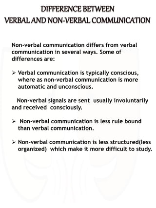 Non-verbal communication differs from verbal
communication in several ways. Some of
differences are:
 Verbal communication is typically conscious,
where as non-verbal communication is more
automatic and unconscious.
Non-verbal signals are sent usually involuntarily
and received consciously.
 Non-verbal communication is less rule bound
than verbal communication.
 Non-verbal communication is less structured(less
organized) which make it more difficult to study.
 
