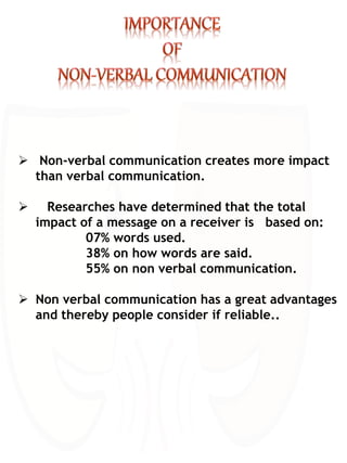  Non-verbal communication creates more impact
than verbal communication.
 Researches have determined that the total
impact of a message on a receiver is based on:
07% words used.
38% on how words are said.
55% on non verbal communication.
 Non verbal communication has a great advantages
and thereby people consider if reliable..
 