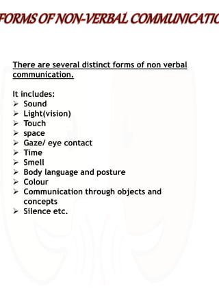 There are several distinct forms of non verbal
communication.
It includes:
 Sound
 Light(vision)
 Touch
 space
 Gaze/ eye contact
 Time
 Smell
 Body language and posture
 Colour
 Communication through objects and
concepts
 Silence etc.
 