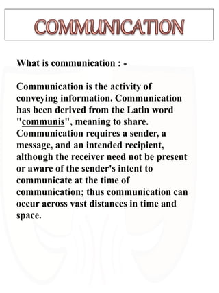 What is communication : -
Communication is the activity of
conveying information. Communication
has been derived from the Latin word
"communis", meaning to share.
Communication requires a sender, a
message, and an intended recipient,
although the receiver need not be present
or aware of the sender's intent to
communicate at the time of
communication; thus communication can
occur across vast distances in time and
space.
 
