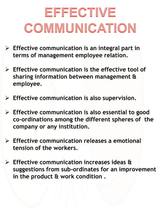  Effective communication is an integral part in
terms of management employee relation.
 Effective communication is the effective tool of
sharing information between management &
employee.
 Effective communication is also supervision.
 Effective communication is also essential to good
co-ordinations among the different spheres of the
company or any institution.
 Effective communication releases a emotional
tension of the workers.
 Effective communication increases ideas &
suggestions from sub-ordinates for an improvement
in the product & work condition .
 