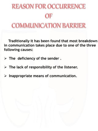 Traditionally it has been found that most breakdown
in communication takes place due to one of the three
following causes:
 The deficiency of the sender .
 The lack of responsibility of the listener.
 Inappropriate means of communication.
 