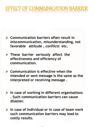  Communication barriers often result in
miscommunication, misunderstanding, not
favorable attitude , conflicts etc.
 These barrier seriously affect the
effectiveness and efficiency of
communication.
 Communication is effective when the
intended or sent message is the same as the
interpreted or receiving message .
 In case of working in different organisations
. Such communication barriers can cause
disaster.
 In case of individual or in case of team work
such communication barriers may lead to
costly results.
 