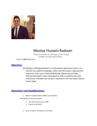 Mootaz Hussein Radwan
18 ibn sina ouroba St., Heliopolis, Cairo, Egypt
+20100-110-5469-0224152403
mizo_11_4@hotmail.com
Objective:
Seeking a challenging position in a multinational organization where I can
enhance my academic knowledge, efforts and skills to gain a high practical
experience in the areas of Sales & Marketing, Advertising and Public
Relations that would inspire and expand my skills in a professional work
environment and More than 10 years’ experience in the real estate industry
around Egypt.
Education and Qualifications:
Modern Academy Maadi (MAM ),Cairo Bachelor
Management Information System.
• Year of Graduation:June 2006
• Overall Grade:Good
Lycée La Liberté' Héliopolison June 2002
 