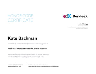 Assistant Chair of the
Music Business/Management Department
Berklee College of Music
John P. Kellogg
HONOR CODE CERTIFICATE Verify the authenticity of this certificate at
BerkleeX
CERTIFICATE
HONOR CODE
Kate Bachman
successfully completed and received a passing grade in
MB110x: Introduction to the Music Business
a course of study offered by BerkleeX, an online learning
initiative of Berklee College of Music through edX.
Issued December 23rd, 2014 https://verify.edx.org/cert/5f39e9bfe2ac4e999d7c299a9e385d6b
 