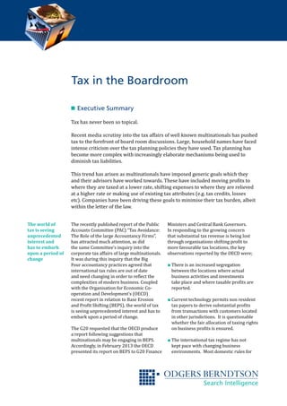 n 	Executive Summary
Tax has never been so topical.
Recent media scrutiny into the tax affairs of well known multinationals has pushed
tax to the forefront of board room discussions. Large, household names have faced
intense criticism over the tax planning policies they have used. Tax planning has
become more complex with increasingly elaborate mechanisms being used to
diminish tax liabilities.
This trend has arisen as multinationals have imposed generic goals which they
and their advisors have worked towards. These have included moving profits to
where they are taxed at a lower rate, shifting expenses to where they are relieved
at a higher rate or making use of existing tax attributes (e.g. tax credits, losses
etc). Companies have been driving these goals to minimise their tax burden, albeit
within the letter of the law.
The recently published report of the Public
Accounts Committee (PAC) “Tax Avoidance:
The Role of the large Accountancy Firms”,
has attracted much attention, as did
the same Committee’s inquiry into the
corporate tax affairs of large multinationals.
It was during this inquiry that the Big
Four accountancy practices agreed that
international tax rules are out of date
and need changing in order to reflect the
complexities of modern business. Coupled
with the Organisation for Economic Co-
operation and Development’s (OECD)
recent report in relation to Base Erosion
and Profit Shifting (BEPS), the world of tax
is seeing unprecedented interest and has to
embark upon a period of change.
The G20 requested that the OECD produce
a report following suggestions that
multinationals may be engaging in BEPS.
Accordingly, in February 2013 the OECD
presented its report on BEPS to G20 Finance
Ministers and Central Bank Governors.
In responding to the growing concern
that substantial tax revenue is being lost
through organisations shifting profit to
more favourable tax locations, the key
observations reported by the OECD were;
∎∎ There is an increased segregation
between the locations where actual
business activities and investments
take place and where taxable profits are
reported.
∎∎ Current technology permits non resident
tax payers to derive substantial profits
from transactions with customers located
in other jurisdictions. It is questionable
whether the fair allocation of taxing rights
on business profits is ensured.
∎∎ The international tax regime has not
kept pace with changing business
environments. Most domestic rules for
The world of
tax is seeing
unprecedented
interest and
has to embark
upon a period of
change
Tax in the Boardroom
 