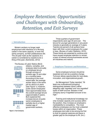 Employee Retention: Opportunities
and Challenges with Onboarding,
Retention, and Exit Surveys
:: Introduction
Modern workers no longer seek
employment with intentions of a life-long
career in the same capacity, or even the
same company, as their predecessors did.
The 20-year mark as the capstone of a
career is considered by experts to be a
thing of the past. (Kamenetz, 2012)
The Bureau of Labor Statics (BLS)
obtains, compiles, and
analyzes data bi-annually
on employee tenure
through surveys of
workers age 16 and older
on a monthly basis.
According to the most
recent data, the average
worker stays in the same
job for about 4.4 years
(see Figure 1); however,
public sector employees
have approximately twice
the overall average tenure
(approximately 8 years),
BLS explained the
increase tenure of public
sector employees is
partially due to a higher
median age of
government workers.
Three quarters of government
respondents were age 35 and over. The
tenure for younger generations in any given
industry is generally an average of 3 years.
Twenty-one percent of all workers have
been with their current employers for a year
or less. (Bureau of Labor Statistics, 2012)
These trends are expected to continue and
have caused employee retention to remain
a topic of interest among businesses across
all industries and nations.
:: Employee Turnover and Retention
Some employee turnover should be
expected and can be a positive change.
Turnover allows opportunities for new ideas,
innovation, and organizational growth.
As Management Today reported, "At
least one multinational [company]
distinguishes between what it rather
elegantly calls 'regretted' and 'non-regretted'
types of staff turnover. Bosses in that
company worry if regretted turnover is too
high.”
Training and institutional knowledge not
only increase capacity and success within
the position, they increase an employee’s
marketability to competitors. The most
effective employees are the most undesired
losses within an organization. These
employees tend also to be among the first
to look for greener pastures and leave a
greater gap for the employer to fill. (Inc.)
Figure 1: Fast Company
 