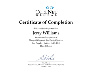 Amy Dreher
Vice President, Education and Professional Development
CoreNet Global
Certificate of Completion
This certificate is presented to
for successful completion of
Master of Corporate Real Estate Capstone
Los Angeles - October 16-18, 2015
24 credit hours
Jerry Williams
 