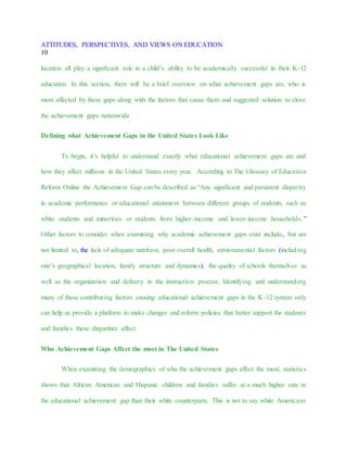 ATTITUDES, PERSPECTIVES, AND VIEWS ON EDUCATION
10
location all play a significant role in a child’s ability to be academically successful in their K-12
education. In this section, there will be a brief overview on what achievement gaps are, who is
most affected by these gaps along with the factors that cause them and suggested solution to close
the achievement gaps nationwide.
Defining what Achievement Gaps in the United States Look Like
To begin, it’s helpful to understand exactly what educational achievement gaps are and
how they affect millions in the United States every year. According to The Glossary of Education
Reform Online the Achievement Gap can be described as “Any significant and persistent disparity
in academic performance or educational attainment between different groups of students, such as
white students and minorities or students from higher-income and lower-income households.”
Other factors to consider when examining why academic achievement gaps exist include, but are
not limited to, the lack of adequate nutrition, poor overall health, environmental factors (including
one’s geographical location, family structure and dynamics), the quality of schools themselves as
well as the organization and delivery in the instruction process. Identifying and understanding
many of these contributing factors causing educational achievement gaps in the K-12 system only
can help us provide a platform to make changes and reform policies that better support the students
and families these disparities affect.
Who Achievement Gaps Affect the most in The United States
When examining the demographics of who the achievement gaps affect the most, statistics
shows that African American and Hispanic children and families suffer at a much higher rate in
the educational achievement gap than their white counterparts. This is not to say white Americans
 